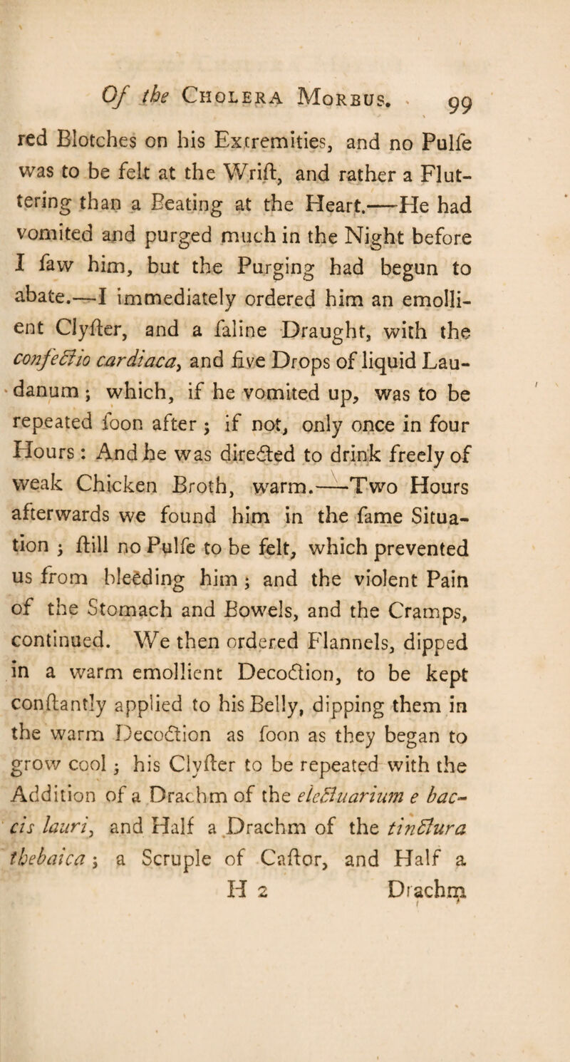 ‘ * \ red Blotches on his Extremities, and no Pulfe was to be felt at the Wrift, and rather a Flut¬ tering than a Beating at the Heart.—He had vomited and purged much in the Night before I faw him, but the Purging had begun to abate.—I immediately ordered him an emolli¬ ent Clyfter, and a faline Draught, with the confe&io cardiaca> and five Drops of liquid Lau- ‘danum ; which, if he vomited up, was to be repeated foon after ; if not, only once in four Hours: And he was directed to drink freely of weak Chicken Broth, warm.—Two Hours afterwards we found him in the fame Situa¬ tion ; ftill no Pulfe to be felt, which prevented us from bleeding him ; and the violent Pain of the Stomach and Bowels, and the Cramps, continued. We then ordered Flannels, dipped in a warm emollient Deco&ion, to be kept conftantly applied to his Belly, dipping them in the warm Decodtion as foon as they began to grow cool • his Clyfter to be repeated with the Addition of a Drachm of the elcBuarium e bac- cis laitri, and Half a Drachm of the tinttura tbebaica; a Scruple of Caftor, and Half a H 2 Drachm t *