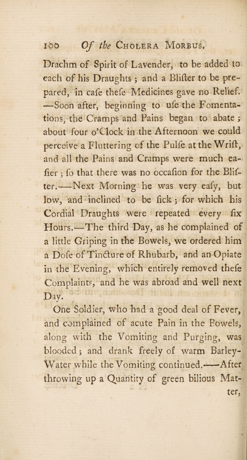 Drachm of Spirit of Lavender, to be added to each of his Draughts; and a Blifter to be pre¬ pared, in cafe thefe Medicines gave no Relief. —Soon after, beginning to ufe the Fomenta¬ tions, the Cramps and Pains began to abate; about four o’Clock in the Afternoon we could perceive a Fluttering of the Pulfe at the Wrift, and all the Pains and Cramps were much ea- fier; fo that there was no occafion for the Blif¬ ter.—Next Morning he was very eafy, but low, and inclined to be lick; for which his Cordial Draughts were repeated every fix Hours.—The third Day, as he complained of a little Griping in the Bowels, we ordered him a Dofe of Tindlure of Rhubarb, and an Opiate in the Evening, which entirely removed thefe Complaints, and he was abroad and well next Day. One Soldier, who had a good deal of Fever, and complained of acute Pain in the Bowels, along with the Vomiting and Purging, was blooded 5 and drank freely of warm Barley- Water while the Vomiting continued.-—'After throwing up a Quantity of green bilious Mat¬ ter,