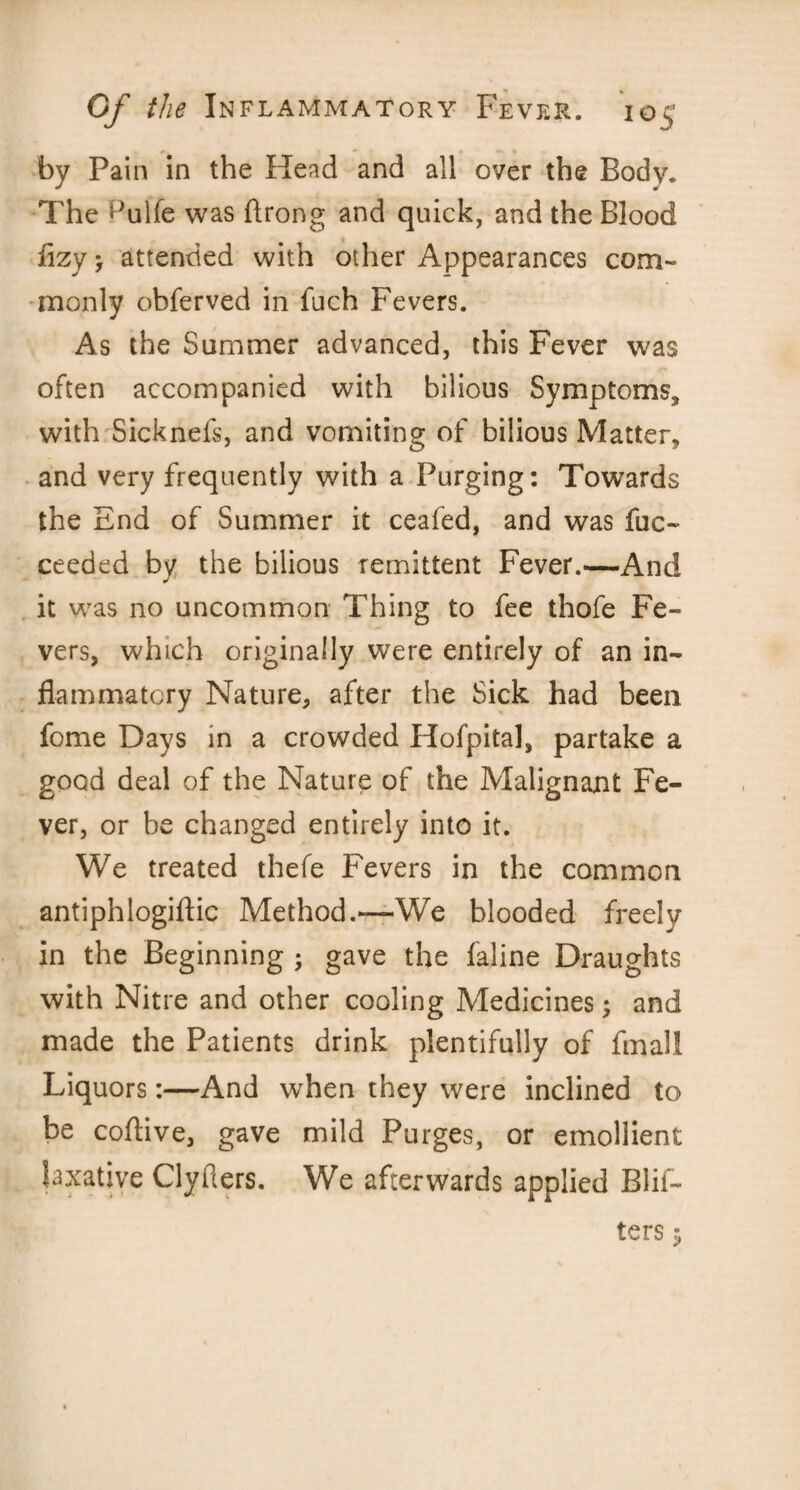 by Pain in the Head and all over the Body. The ^ulfe was Arong and quick, and the Blood flzy, attended with other Appearances com¬ monly obferved in fuch Fevers. As the Summer advanced, this Fever was often accompanied with bilious Symptoms, with Sicknefs, and vomiting of bilious Matter, and very frequently with a Purging: Towards the End of Summer it ceafed, and was fuc- ceeded by the bilious remittent Fever.—And it was no uncommon Thing to fee thofe Fe¬ vers, which originally were entirely of an in¬ flammatory Nature, after the Sick had been fome Days in a crowded Hofpital, partake a good deal of the Nature of the Malignant Fe¬ ver, or be changed entirely into it. We treated thefe Fevers in the common antiphlogiftic Method.—We blooded freely in the Beginning ; gave the faline Draughts with Nitre and other cooling Medicines; and made the Patients drink plentifully of final! Liquors:—And when they were inclined to be coftive, gave mild Purges, or emollient laxative Clyfters. We afterwards applied Biif- ters $