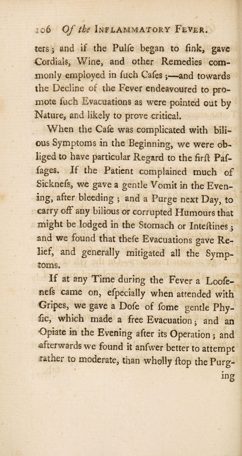 ters i and if the Pulfe began to fink, gave Cordials, Wine, and other Remedies com¬ monly employed in fuch Cafes;—and towards the Decline of the Fever endeavoured to pro¬ mote fuch Evacuations as were pointed out by Nature, and likely to prove critical. When the Cafe was complicated with bili¬ ous Symptoms in the Beginning, we were ob¬ liged to have particular Regard to the firfl Paf- fages. If the Patient complained much of Sicknefs, we gave a gentle Vomit in the Even¬ ing, after bleeding ; and a Purge next Day, to carry off any bilious or corrupted Humours that might be lodged in the Stomach or Inteftines; and we found that thefe Evacuations gave Re¬ lief, and generally mitigated all the Symp¬ toms. If at any Time during the Fever a Loofe- nefs came on, efpecially when attended with Gripes, we gave a Dofe of fome gentle Phy- fic, which made a free Evacuation; and an Opiate in the Evening after its Operation; and afterwards we found it anfwer better to attempt jrather to moderate, than wholly flop thePurg-