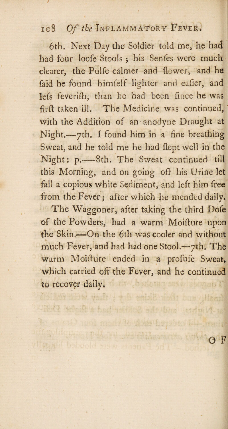 6th. Next Day the Soldier told me, he had had four loofe Stools ; his Senfes were much clearer, the Pulfe calmer and flower, and he faid he found himfelf lighter and eafier, and lefs feverifh, than he had been ftnce he was firft taken ill. The Medicine was continued, with the Addition of an anodyne Draught at Night.—yth. I found him in a fine breathing Sweat, and he told me he had flept well in the , / Night: p.~~8th. The Sweat continued till this Morning, and on going oft his Urine let fall a copious white Sediment, and left him free from the Fever; after which he mended daily. The Waggoner, after taking the third Dofe of the Powders, had a warm Moifture upon the Skin,—On the 6th was cooler and without much Fever, and had had one Stool.—yth. The warm Moifture ended in a profuie Sweat, which carried off the Fever, and he continued to recover daily. O F