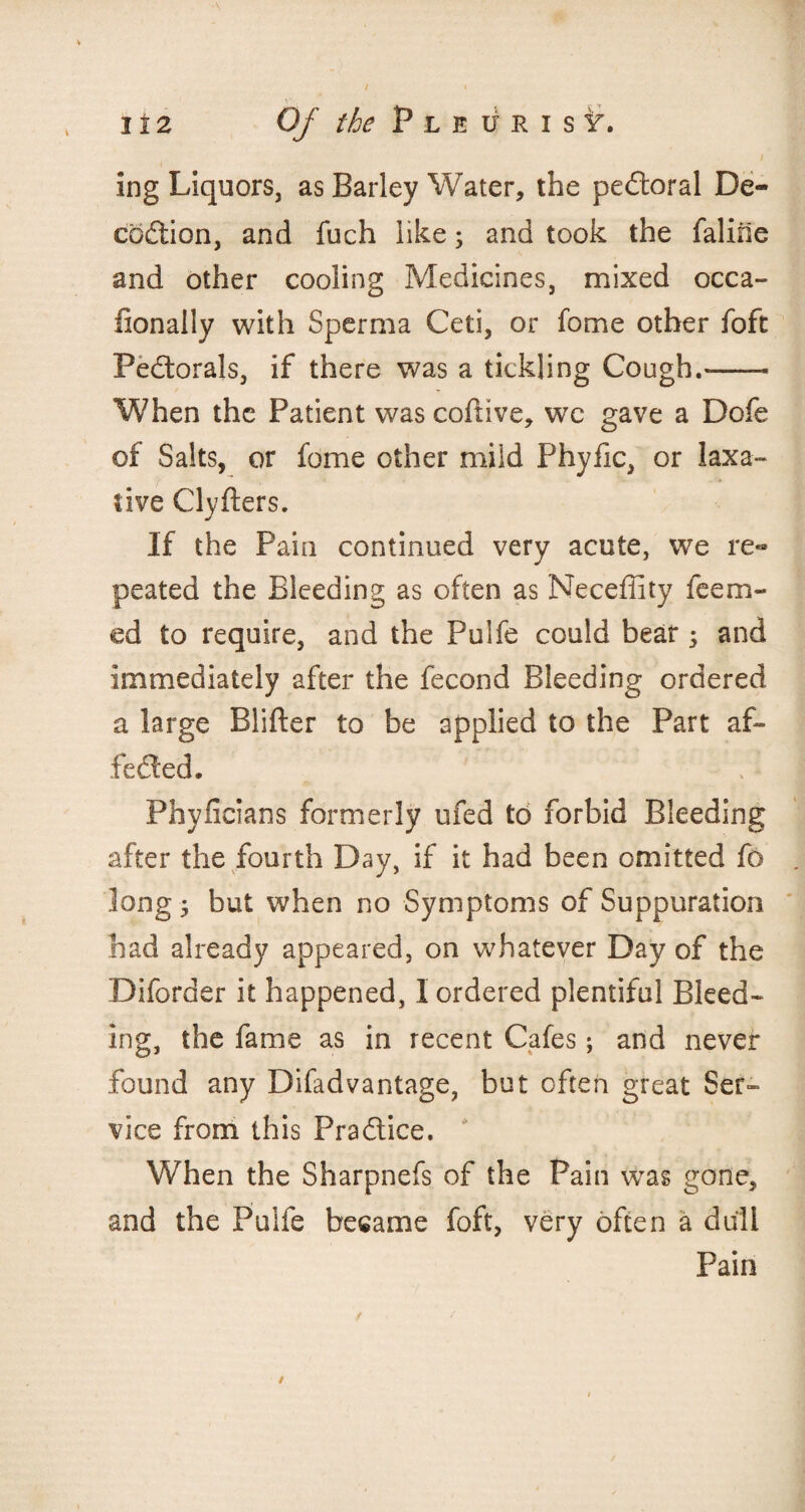 H2 Of the P l e if R i s ing Liquors, as Barley Water, the peCtoral De- coftion, and fuch like; and took the faline and other cooling Medicines, mixed occa- fionally with Sperma Ceti, or fome other foft Pedtorals, if there was a tickling Cough.-- When the Patient wascoftive, wc gave a Dofe of Salts, or fome other mild Phyfic, or laxa¬ tive Clyfters. If the Pain continued very acute, we re«* peated the Bleeding as often as Neceffity Teem¬ ed to require, and the Pulfe could bear ; and immediately after the fecond Bleeding ordered a large Blifter to be applied to the Part af¬ fected. Phyficians formerly ufed to forbid Bleeding after the fourth Day, if it had been omitted To long 5 but when no Symptoms of Suppuration had already appeared, on whatever Day of the Diforder it happened, I ordered plentiful Bleed¬ ing, the fame as in recent Cafes; and never found any Difadvantage, but often great Ser¬ vice from this Practice. * When the Sharpnefs of the Pain was gone, and the Puife became foft, very often a dull Pain /