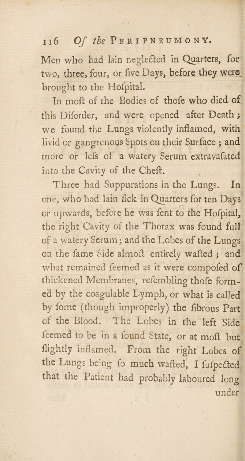 116 Of the Peripneumonv, Men who had lain neglected in Quarters, for two, three, four, or five Days, before they were_ brought to the Hofpital. In mo ft of the Bodies of thofe who died of this Diforder, and were opened after Death ; we found the Lungs violently inflamed, with livid or gangrenous Spots on their Surface ; and more or lefs of a watery Serum extravafated into the Cavity of the Cheft. Three had Suppurations in the Lungs. In one, who had lain lick in Quarters for ten Days or upwards, before he was fent to the Hofpital, the right Cavity of the Thorax was found full of a watery Serum 3 and the Lobes of the Lungs on the fame Side aimoft entirely wafted 3 and what remained feemed as it were compofed of thickened Membranes, refembling thofe form¬ ed by the coagulable Lymph, or what is called by feme (though improperly) the fibrous Part of the Blood. The Lobes in the left Side feemed to be in a found State, or at moft but ilightly inflamed. From the right Lobes of the Lungs being fo much wafted, I fiifpe&ed that the Patient had probably laboured long under