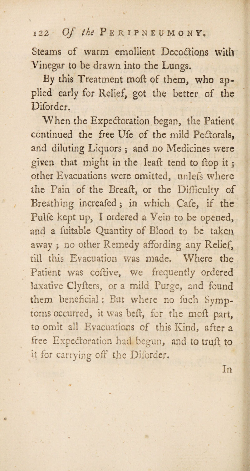 Steams of warm emollient Decoctions with Vinegar to be drawn into the Lungs. By this Treatment moft of them, who ap¬ plied early for Relief, got the better of the Diforder. When the Expectoration began, the Patient continued the free LJfe of the mild PeCtorals, and diluting Liquors ; and no Medicines were given that might in the leafl tend to flop it 5 other Evacuations were omitted, unlefs where the Pain of the Bread, or the Difficulty of Breathing increafed; in which Cafe, if the Pulfe kept up, I ordered a Vein to be opened, and a fuitable Quantity of Blood to be taken away $ no other Remedy affording any Relief, till this Evacuation was made* Where the Patient was coffive, we frequently ordered laxative Clyders, or a mild Purge, and found them beneficial: But where no fuch Symp¬ toms occurred, it was bed, for the mod part, to omit all Evacuations of this Kind, after a tree Expectoration had begun, and to trud to it for carrying off the Diforder. In