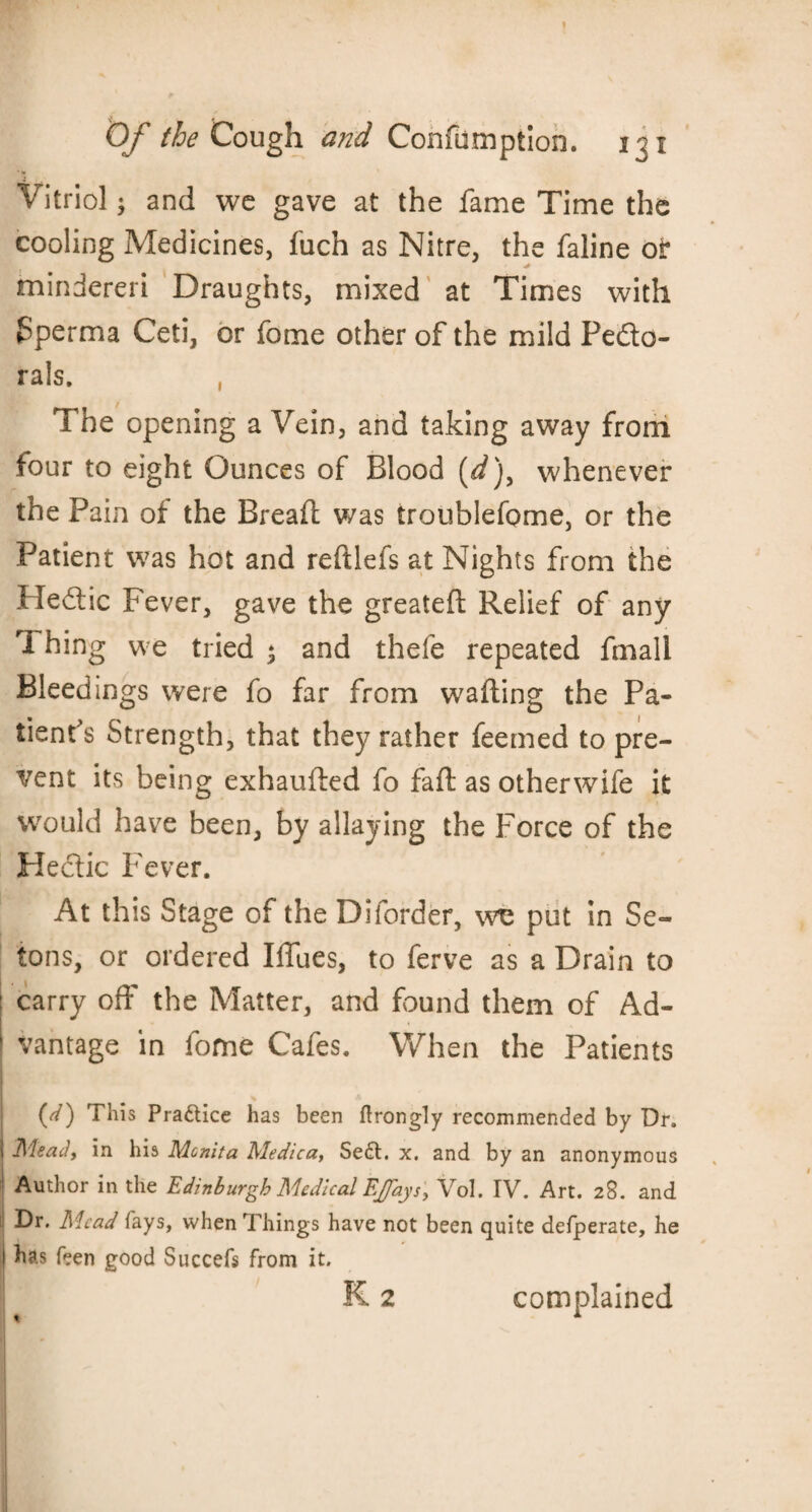 Vitriol; and we gave at the fame Time the cooling Medicines, fuch as Nitre, the faline or mindereri Draughts, mixed at Times with fperma Ceti, or fome other of the mild Pedo- rals. , The opening a Vein, and taking away from four to eight Ounces of Blood [d)y whenever the Pain of the Bread was troublefome, or the Patient was hot and reftlefs at Nights from the Hedic Fever, gave the greated Relief of any Thing we tried * and thefe repeated fmali Bleedings were fo far from wading the Pa¬ tient's Strength, that they rather feemed to pre¬ vent its being exhauded fo fad as otherwife it would have been, by allaying the Force of the Hedic Fever. At this Stage of the Diforder, wc put in Se~ tons, or ordered Iffues, to ferve as a Drain to : carry off the Matter, and found them of Ad¬ vantage in fome Cafes. When the Patients (d) This Pra&ice has been ftrongly recommended by Dr. 1 Mead, in his Mcnita Medica, Se£t. x. and by an anonymous Author in the Edinburgh Medical EJfays\ Vol. IV. Art. 28. and | Mead fays, when Things have not been quite defperate, he I has teen good Succefs from it. » K 2 t complained