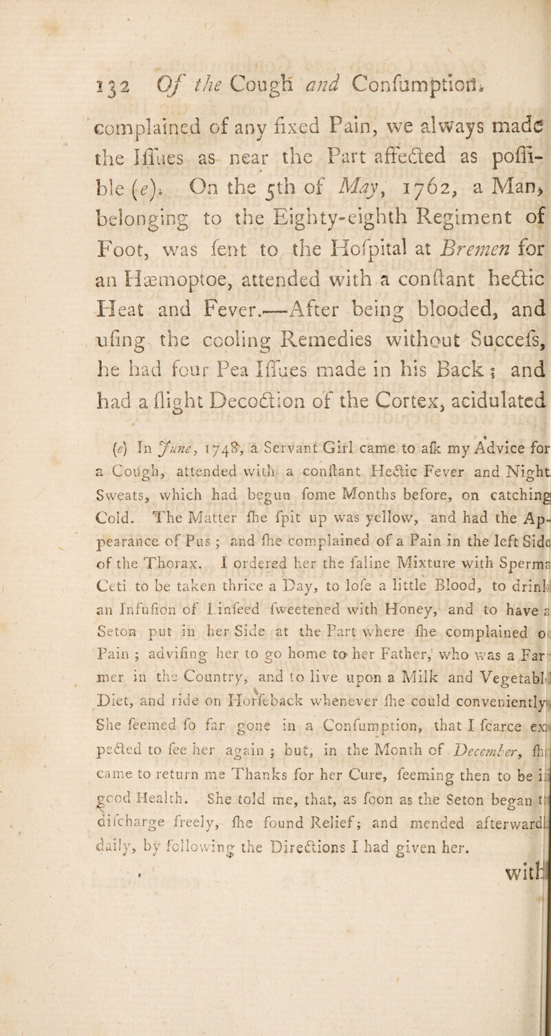 complained of any fixed Pain, we always made the I flues as near the Part affeded as pofii- hle (e)i On the 5th of May, 1762, a Man> belonging to the Eighty-eighth Regiment of Foot, was font to the Hofpital at Bremen for an Haemoptoe, attended with a conftant hedic Pleat and Fever.—After being blooded, and ufing the cooling Remedies without Succefs, he had four Pea I flues made in his Back ; and had a flight Decodion of the Cortex, acidulated ♦ (e) In June, 1748, a Servant Girl came to afk my Advice for a Cough, attended with a conftant Hedic Fever and Night Sweats, which had begun feme Months before, on catching Cold. The Matter the fpit up was yellow, and had the Ap¬ pearance of Pus; and fire complained of a Pain in the left Side of the Thorax. I ordered her the faline Mixture with Sperm Ceti to be taken thrice a Day, to lofe a little Blood, to drink an Infulion of I infeed fweetened with Honey, and to have a Seton put in her Side at the Part where the complained o> Pain ; advifing her to go home to her Father, who was a Far mer in the Country, and to live upon a Milk and VegetabL.1 Diet, and ride on FI of fe back whenever Ihe could conveniently She feemed fo far gone in a Confumption, that I fcarce exn peded to fee her again ; but, in the Month of December, fhi came to return me Thanks for her Cure, feeming then to be i. good Health. She told me, that, as fqon as the Seton began tt discharge freely, fhe found Relief; and mended afterward! daily, by following the Diredions I had given her. witlf