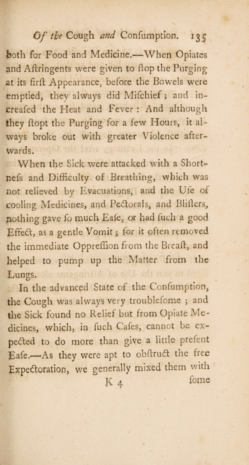 both for Food and Medicine.—When Opiates and Aftringents were given to flop the Purging at its firft Appearance, before the Bowels were emptied* they always did Mifchief; and in- creafed the Heat and Fever : And although they ftopt the Purging for a few Hours, it al¬ ways broke out with greater Violence after¬ wards. When the Sick were attacked with a Short- nefs and Difficulty of Breathing, which was not relieved by Evacuations, and the Ufe of cooling Medicines, and Pe&orals, and Bliffers, nothing gave fo much Eale, or had fuch a good Effedt, as a gentle Vomit 5 for it often removed the immediate Oppreflion from the Bread, and helped to pump up the Matter from the Lungs. In the advanced State of the Confumption, the Cough was always very troublefome ; and the Sick found no Relief but from Opiate Me¬ dicines, which, in fuch Cafes, cannot be ex¬ pelled to do more than give a little prefent Eafe.—As they were apt to obftrudl the free Expectoration, we generally mixed them with K 4 fome