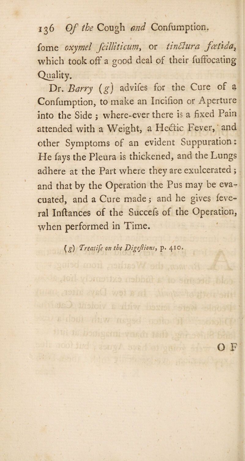 • 1 fome oxymel fcilliticum, or tinSlura fcetida, which took off a good deal of their fuffocating Quality, Dr. Barry (g) advifes for the Cure of a Confumption, to make an Inciiion or Aperture into the Side ; where-ever there is a fixed Pain attended with a Weight, a Hediic Fever, and other Symptoms of an evident Suppuration: He fays the Pleura is thickened, and the Lungs adhere at the Part where they are exulcerated; and that by the Operation the Pus may be eva¬ cuated, and a Cure made; and he gives feve- ral Inftances of the Succefs of the Operation, when performed in Time. (i) Treatife on the Digejlions, p. 410. O F