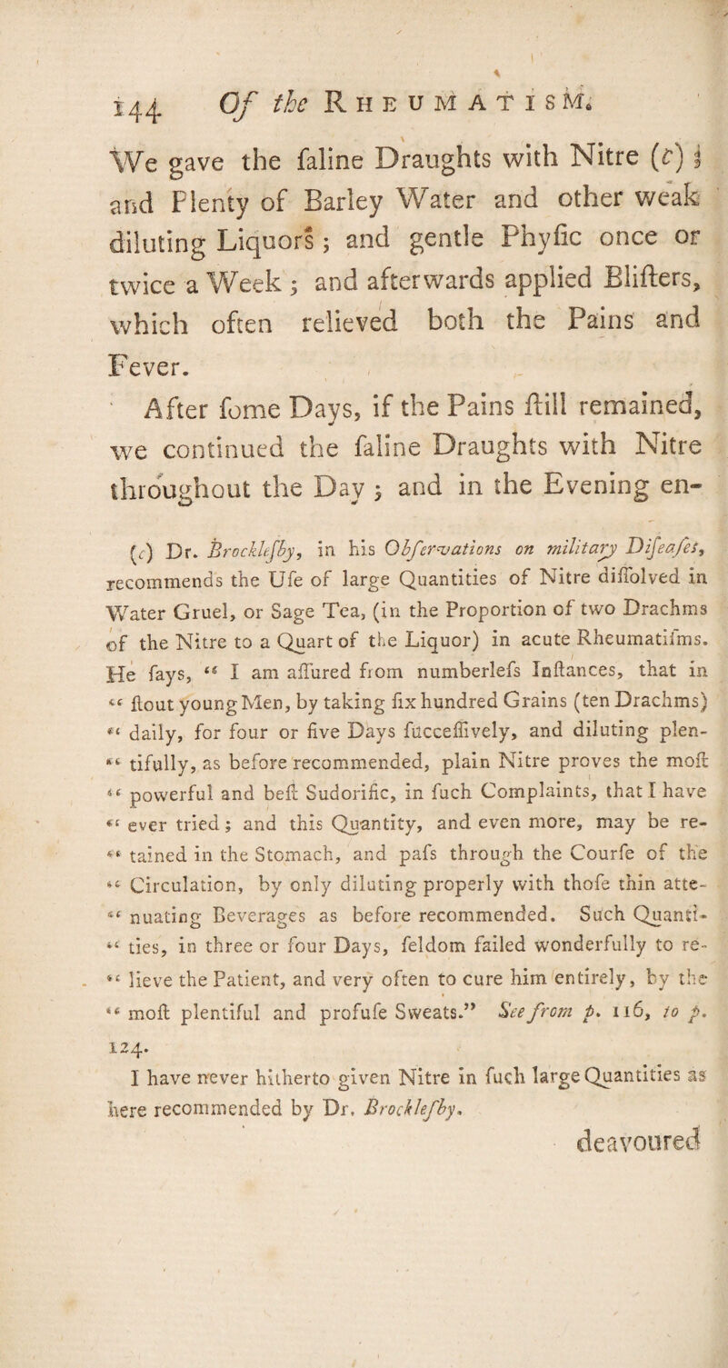 We gave the faline Draughts with Nitre (c) j and Plenty of Barley Water and other weals diluting Liquors; and gentle Phyfic once or twice a Week ; and afterwards applied Blifters, which often relieved both the Pains and Fever. ' After feme Days, if the Pains Hill remained, we continued the faline Draughts with Nitre throughout the Day ; and in the Evening en- (<:) Dr* Brockkfby, in his Qbfcreations on military Difeafes, recommends the Ufe of large Quantities of Nitre diffolved in Water Gruel, or Sage Tea, (in the Proportion of two Drachms of the Nitre to a Quart of the Liquor) in acute Rheumatifms. He fays, iS I am allured from numberlefs Iaftances, that in « flout young Men, by taking fix hundred Grains (ten Drachms) « daily, for four or five Days fuccefiively, and diluting plen- tifully, as before recommended, plain Nitre proves the mofi: powerful and befi Sudorific, in fuch Complaints, that I have (C ever tried; and this Quantity, and even more, may be re- 46 tained in the Stomach, and pafs through the Courfe of the “ Circulation, by only diluting properly with thofe thin atte- nuating Beverages as before recommended. Such Quanti- ties, in three or four Days, feldom failed wonderfully to re- 44 lieve the Patient, and very often to cure him entirely, by the 44 molt plentiful and profufe Sweats.” Bee from p. 116, to p. 124. I have never hitherto given Nitre in fuch large Quantities as here recommended by Dr, Brockkfby. deavoured