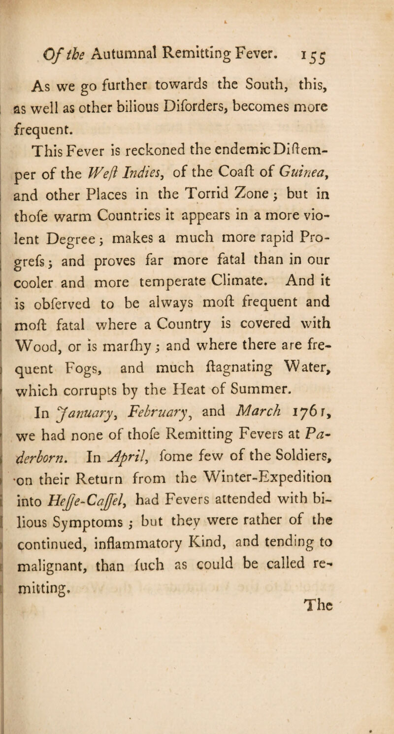 As we go further towards the South, this, as well as other bilious Diforders, becomes more frequent. This Fever is reckoned the endemic Diftem- per of the Weft Indies, of the Coafl of Guinea, : and other Places in the Torrid Zone; but in thofe warm Countries it appears in a more vio- | lent Degree; makes a much more rapid Pro- grefs; and proves far more fatal than in our 1 cooler and more temperate Climate. And it i is obferved to be always mod: frequent and l moft fatal where a Country is covered with Wood, or is marfhy; and where there are fre- j quent Fogs, and much ftagnating Water, r which corrupts by the Heat of Summer. In ‘January, February? and March 1761, we had none of thofe Remitting Fevers at Pa- ii derborn. In April, fome few of the Soldiers, i on their Return from the Winter-Expedition i; into Hefje-Cajfel, had Fevers attended with bi- I lious Symptoms ,• but they were rather of the i continued, inflammatory Kind, and tending to malignant, than fuch as could be called re- mitting. The