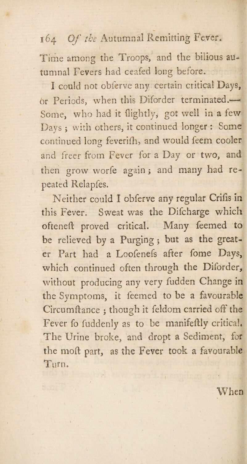 r Time among the Troops, and the bilious au¬ tumnal Fevers had ceafed long before. I could not obferve any certain critical Days, 6r Periods, when this Diforder terminated.—* Some, who had it (lightly* got well in a few Days; with others, it continued longer: Some continued lorn* feverifh, and would feem cooler O and freer from Fever for a Day or two, and then grow worfe again; and many had re¬ peated Relapfes. Neither could I obferve any regular Grids in this Fever. Sweat was the Difcharge which ofteneft proved critical. Many feemed to be relieved by a Purging 5 but as the great¬ er Part had a Loofenefs after fome Days, which continued often through the Diforder, without producing any very fudden Change in the Symptoms, it feemed to be a favourable Circumftance 5 though it feldom carried off the Fever fo fuddenly as to be manifeftlv critical* The Urine broke, and dropt a Sediment, for the moft part, as the Fever took a favourable Turn. When