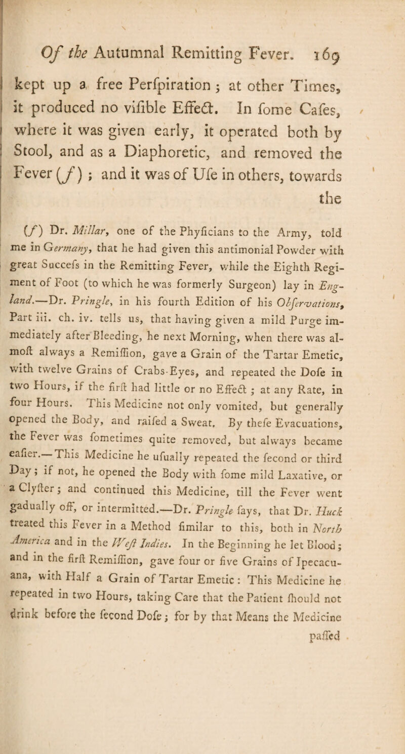 J kept up a free Perfpiration ; at other Times, it produced no vifible Effedt. In fome Cafes, i where it was given early, it operated both by 1 Stool, and as a Diaphoretic, and removed the Fever (/) ; and it was of Ufe in others, towards the (/) Dr. Millar, one of the Phyficians to the Army, told me in Germany, that he had given this antimonial Powder with great Succefs in the Remitting Fever, while the Eighth Regi¬ ment of Foot (to which he was formerly Surgeon) lay in Eng¬ land.—Dr. Pringle, in his fourth Edition of his Ohjer vat ions. Part iii. ch. iv. tells us, that having given a mild Purge im¬ mediately after Bleeding, he next Morning, when there was al- mofl always a Remiffion, gave a Grain of the Tartar Emetic, with twelve Grains of Crabs-Eyes, and repeated the Dofe in two Hours, if the firft had little or no Effect ; at any Rate, in four Hours. Phis Medicine not only vomited, but generally opened the Body, and raifed a Sweat, By thefe Evacuations, the Fever was fometimes quite removed, but always became eafiei. This Medicine he ufualiy repeated the fecond or third Day; if not, he opened the Body with fome mild Laxative, or a Civ Iter; and continued this Medicine, till the Fever w'ent gadually off, or intermitted.—Dr. Pringle fays, that Dr. Huck treated this Fever in a Method fimilar to this, both in North America and in the IVeJl Indies. In the Beginning he let Blood; and in the firft Remifilon, gave four or five Grains of Jpecacu- ana, with Half a Grain of Tartar Emetic: This Medicine he repeated in two Hours, taking Care that the Patient fhould not drink before the fecond Dofe; for by that Means the Medicine paffed