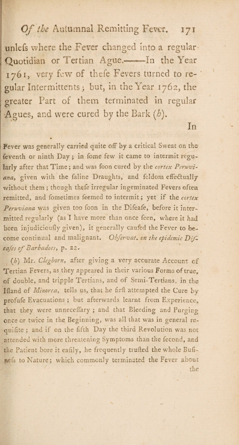 unlefs where the Fever changed Into a regular J Quotidian or Tertian Ague,-—In the Year 1761, very few of thefe Fevers turned to re¬ gular Intermittents; but, in the Year 1762, the greater Part of them terminated in regular Agues, and were cured by the Bark [h). In Fever was generally carried quite off by a critical Sweat on the feventh or ninth Day ; in Tome few it came to intermit regu¬ larly after that Time; and was foon cured by the cortex Peruvi¬ ana, given with the faline Draughts, and feldom effectually without them ; though thefe irregular ingeminated Fevers often remitted, and fometimes feemed to intermit; yet if the cortex Peruviana was given too foon in the Difeafe, before it inter¬ mitted regularly (as I have more than once feen, where it had been iniudiciouily given), it generally caufed the Fever to be¬ come continual and malignant. Obfervat. cn the epidemic DiJ- eafes cf Barb a does, p. 22. (h) Mr. Cleghorn, after giving a very accurate Account of Tertian Fevers, as they appeared in their various Forms of true, of double, and tripple Tertians, and of Seini-Tertians, in the Ifland of Minorca, tells us, that he firft attempted the Cure by profufe Evacuations ; but afterwards learnt from Experience, that they were unneceffary ; and that Bleeding and Purging once or twice in the Beginning, was all that was in general re- quifite ; and if on the fifth Day the third Revolution was not attended with more threatening Symptoms than the fecond, and the Patient bore it eafily, he frequently tiufted the whole Bufi- nefs to Nature; which commonly terminated the Fever about the