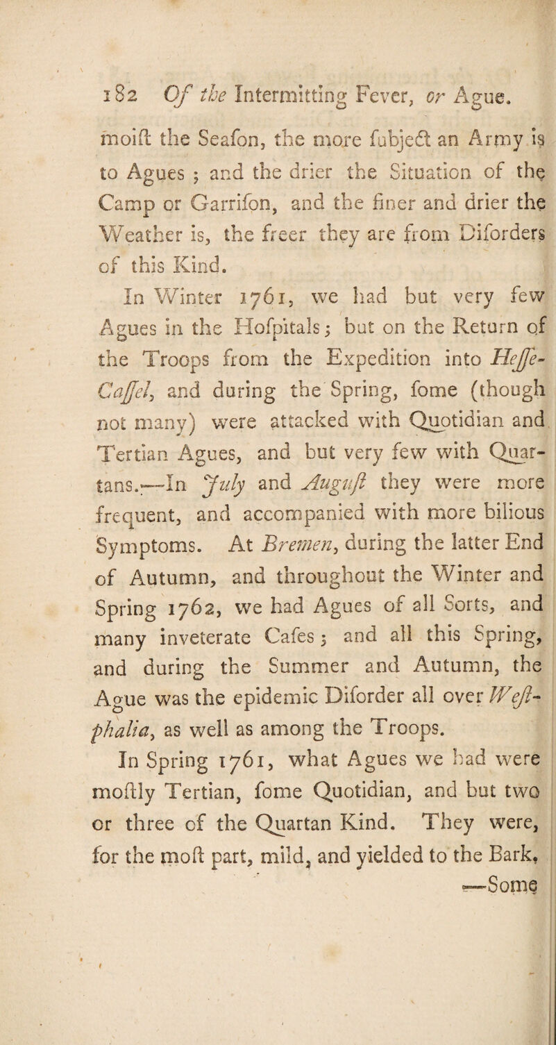 moift the Seafon, the more fubjedt an Army is to Agues 5 and the drier the Situation of the Camp or Garrifon, and the finer and drier the Weather is, the freer they are from Diforders of this Kind. In Winter 1761, we had but very few Agues in the Hofpitals; but on the Return qf the Troops from the Expedition into HeJJe- Cajjel, and during the Spring, fome (though not many) were attacked with Quotidian and Tertian Agues, and but very few with Quar¬ tans.—In July and Augnji they were more frequent, and accompanied with more bilious Symptoms. At Bremen, during the latter End of Autumn, and throughout the Winter and Spring 1762, we had Agues of all Sorts, and many inveterate Cafes 5 and all this Spring, and during the Summer and Autumn, the Ague was the epidemic Diforder all ever Weft- phalia, as well as among the Troops. In Spring 1761, what Agues we had were moftly Tertian, fome Quotidian, and but two or three of the Quartan Kind. They were, for the mod part, mild, and yielded to the Bark, —Some t