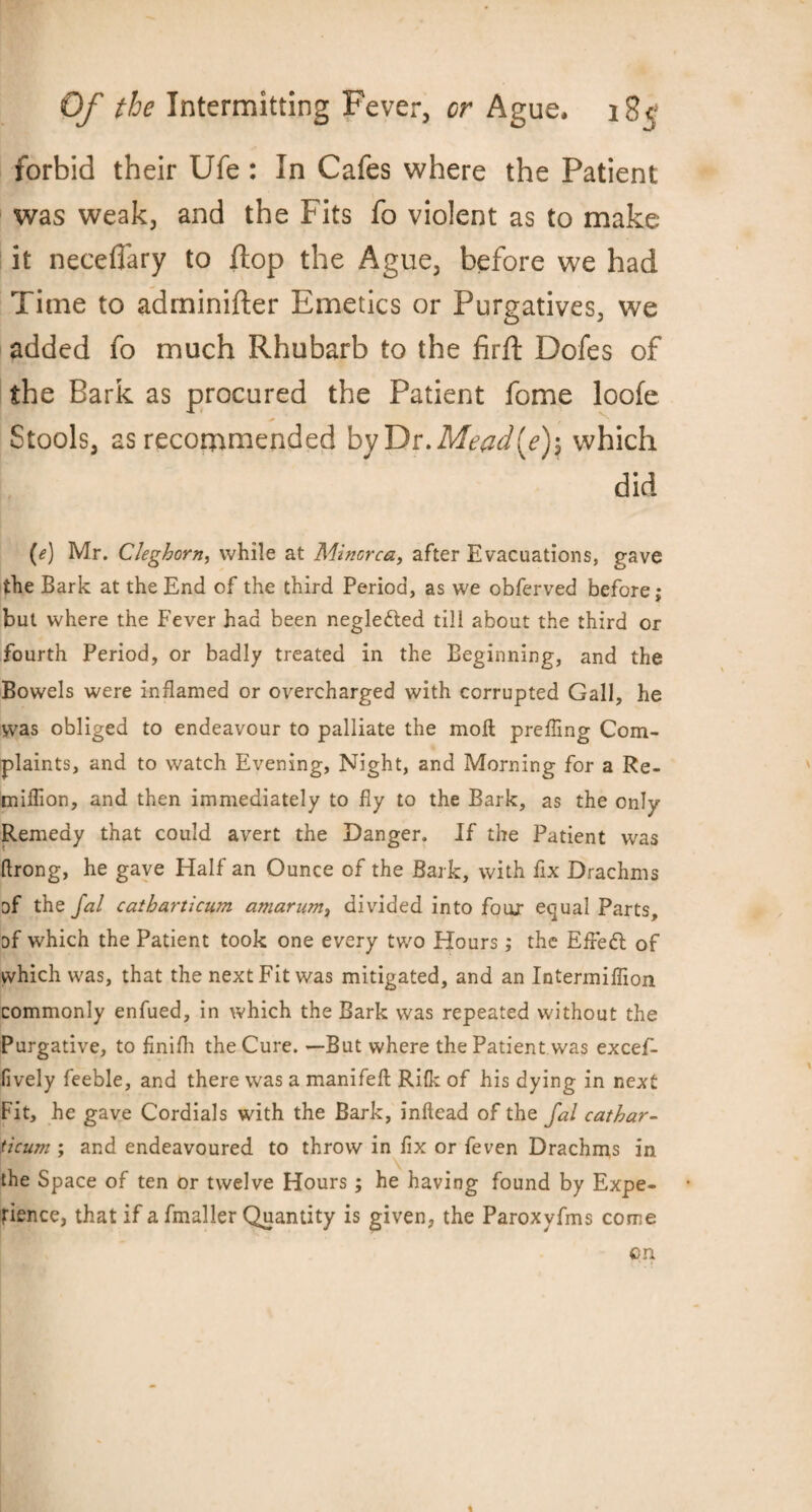 forbid their Ufe : In Cafes where the Patient was weak, and the Fits fo violent as to make it neceflary to flop the Ague, before we had Time to adminifter Emetics or Purgatives, we added fo much Rhubarb to the firft Dofes of the Bark as procured the Patient fome loofe Stools, as recommended by Dr. Mead[e)\ which did (e) Mr. Cleghorn, while at Minorca, after Evacuations, gave the Bark at the End of the third Period, as we obferved before; but where the Fever had been neglected till about the third or fourth Period, or badly treated in the Beginning, and the Bowels were inflamed or overcharged with corrupted Gall, he was obliged to endeavour to palliate the moll preffing Com¬ plaints, and to watch Evening, Night, and Morning for a Re- miffion, and then immediately to fly to the Bark, as the only Remedy that could avert the Danger. If the Patient was flrong, he gave Half an Ounce of the Bark, with fix Drachms of the Jal catbarticum amarum, divided into four equal Parts, of which the Patient took one every two Hours; the Efrett of which was, that the next Fit was mitigated, and an Intermiffion commonly enfued, in which the Bark was repeated without the Purgative, to finifh the Cure. —But where the Patient was excef- fively feeble, and there was a manifeft Rifle of his dying in next Fit, he gave Cordials with the Bark, inftead of the fal cathar- ticum ; and endeavoured to throw in fix or feven Drachms in the Space of ten or twelve Hours; he having found by Expe¬ rience, that if a fmaller Quantity is given, the Paroxyfms come on %