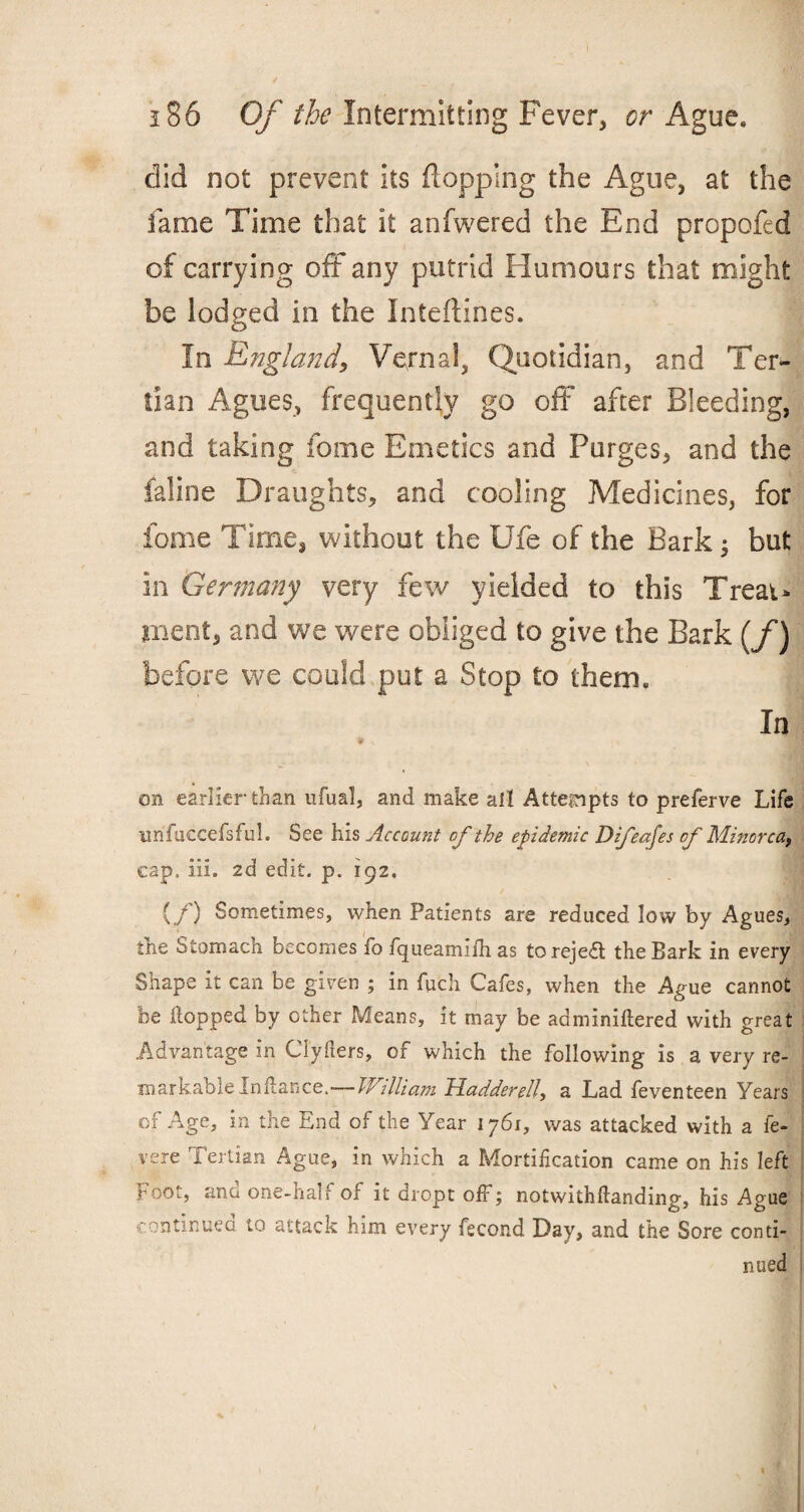 did not prevent its flopping the Ague, at the fame Time that it anfwered the End propofed of carrying off any putrid Humours that might be lodged in the Inteftines. In England, Vernal, Quotidian, and Ter¬ tian Agues, frequently go off after Bleeding, and taking fome Emetics and Purges, and the faline Draughts, and cooling Medicines, for fome Time, without the Ufe of the Bark but in Germany very few yielded to this Treat* merit, and we were obliged to give the Bark [f) before we could put a Stop to them. In on earlier than ufual, and make all Attempts to preferve Life unfuccefsful. See his Account of the epidemic Difeajes of Minorca, cap. iii. 2d edit. p. 192. (/) Sometimes, when Patients are reduced low by Agues, the Stomach becomes fo fqueamifh as to reject the Bark in every Shape it can be given ; in fuch Cafes, when the Ague cannot be flopped by other Means, it may be adminiftered with great Advantage in Clyfters, of which the following is a very re¬ markable Infiance.— William Madder ell, a Lad feventeen Years of Age, in the End of the Year 1761, was attacked with a fe- vere Tertian Ague, in which a Mortification came on his left Foot, ana one-hall of it dro.pt off; notwithfianding, his Ague continued to attack him every fecond Day, and the Sore conti¬ nued