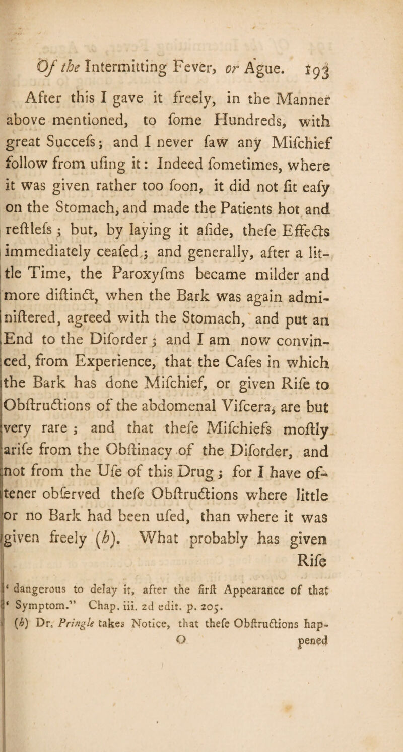 After this I gave it freely, in the Manner above mentioned, to fome Hundreds, with great Succefs; and 1 never faw any Mifchief follow from ufing it: Indeed fometimes, where it was given rather too foon, it did not lit eafy on the Stomach, and made the Patients hot and reftlefs; but, by laying it afide, thefe Effects immediately ceafed,; and generally, after a lit¬ tle Time, the Paroxyfms became milder and more diftindt, when the Bark was again admi- niftered, agreed with the Stomach, and put an End to the Diforder 5 and I am now convin- 1 _ :ced, from Experience, that the Cafes in which ithe Bark has done Mifchief, or given Rife to Obftrudtions of the abdomenal Vifcera* are but very rare ; and that thefe Mifchiefs moftly arife from the Obftinacy of the Diforder, and not from the Ufe of this Drug; for I have of- itener obferved thefe Obftrudtions where little t>r no Bark had been ufed, than where it was /given freely (h). What probably has given Rife jr dangerous to delay it, after the hrit Appearance of that I* Symptom.” Chap. iii. 2d edit. p. 205. 'I (^) Dr. Pringle takes Notice, that thefe Obftrudlions hap- O pened