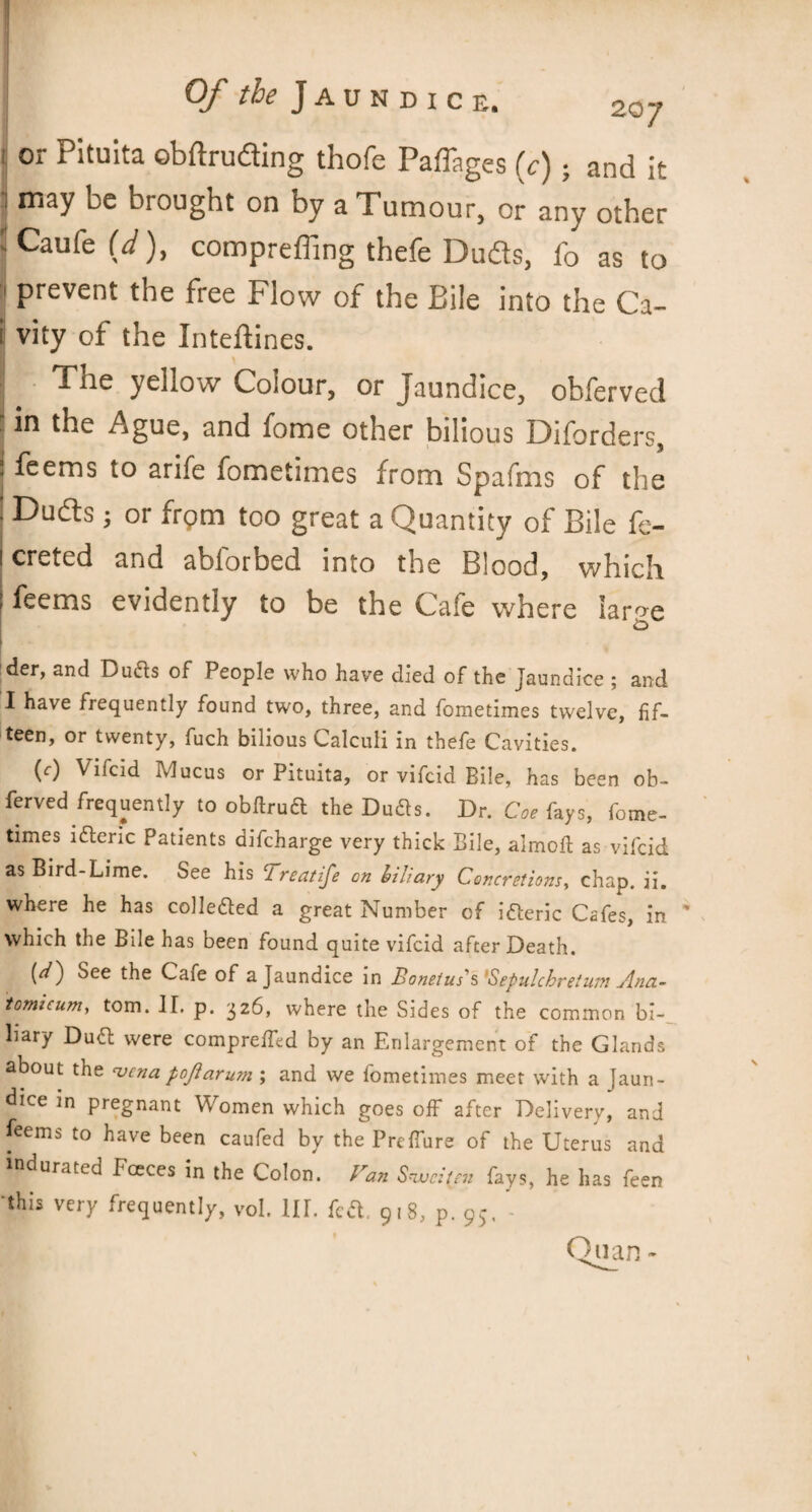 or Pituita obftruding thofe Paffages (c); and it •j may be brought on by a Tumour, or any other JCaufe (d), compreffing thefe Duds, lb as to 'I prevent the free Flow of the Bile into the Ca- i vity of the Inteftines. The yellow Colour, or Jaundice, obferved ' in the Ague, and fome other bilious Diforders, I feems to arife fometimes from Spafms of the ! Duds; or from too great a Quantity of Bile fe- i creted and ablorbed into the Blood, which i feems evidently to be the Cafe where iar^e der, and Du<5ts of People who have died of the Jaundice ; and I have frequently found two, three, and fometimes twelve, fif¬ teen, or twenty, fuch bilious Calculi in thefe Cavities. (r) Vifcid Mucus or Pituita, or vifeid Bile, has been ob¬ ferved frequently to obftruft the Dufts. Dr. Coe fays, fome¬ times ldteric Patients difeharge very thick Bile, aimoft as vifcid as Bird-Lime. See his Treatife on biliary Concretions, chap. ii. where he has colle&ed a great Number of i&eric Cafes, in which the Bile has been found quite vifcid after Death. (*0 See the Cafe of a Jaundice in Bonetus's 'Sepulchretum Ana- iomicum, tom. II. p. 326, where the Sides of the common bi¬ liary Duft were comprefEd by an Enlargement of the Glands about the vena poJlaru?n ; and we fometimes meet with a Jaun¬ dice in pregnant Women which goes off after Delivery, and feems to have been caufed by the Preffure of the Uterus and indurated Fceces in the Colon. Van Snvcit/n fays, he has feen this very frequently, vol. HI. fed. 918, p. 95, • Quan -