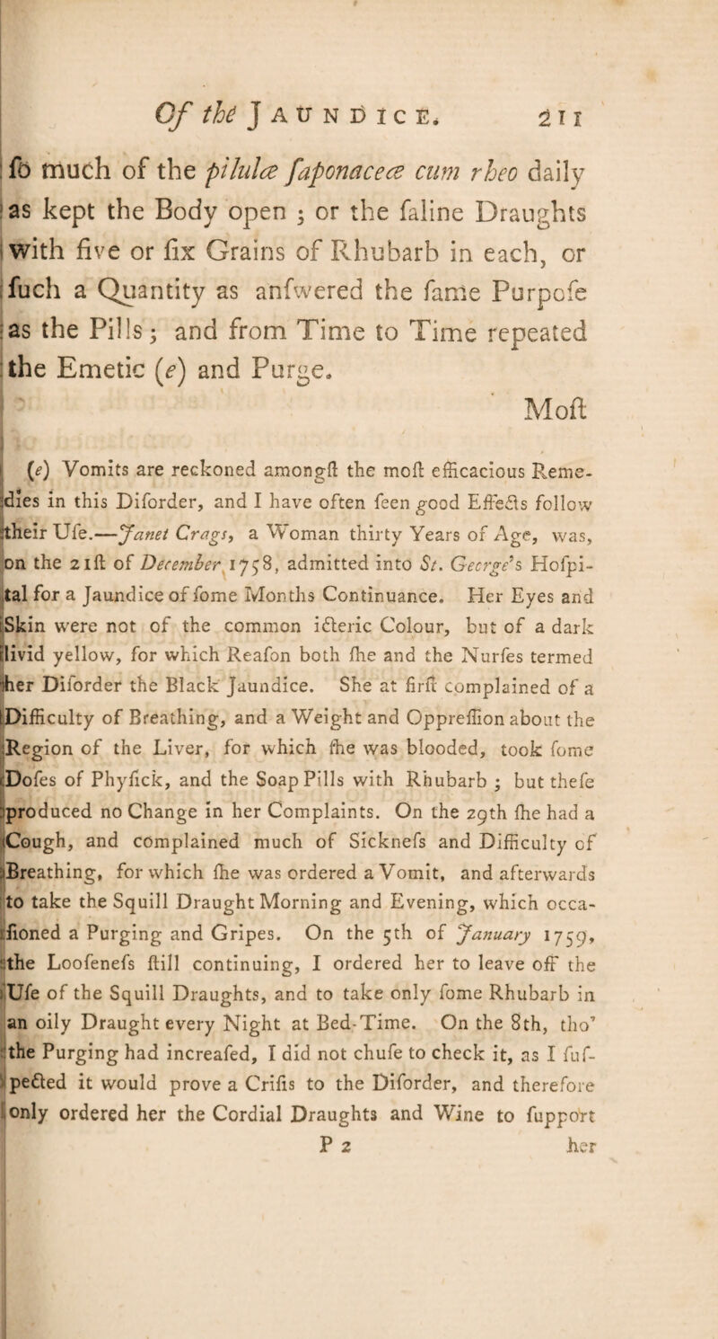 fb much of the pilulce faponacece cum rheo daily as kept the Body open ; or the faline Draughts with five or fix Grains of Rhubarb in each, or fuch a Quantity as anfwered the fame Purpofe :as the Pills; and from Time to Time repeated : the Emetic (e) and Purge, Moil (e) Vomits are reckoned among!! the mod efficacious Reme- Jdies in this Diforder, and I have often feen good Effe&s follow jtheir Ufe.—Janet Crags, a Woman thirty Years of Age, was, on the 21ft of December 17^8, admitted into St. Gecrge’s Hospi¬ tal for a Jaundice of fome Months Continuance. Her Eyes and iSkin were not of the common ifteric Colour, but of a dark illivid yellow, for which Reafon both ffie and the Nurfes termed iher Diforder the Black Jaundice. She at firfi complained of a tDifficulty of Breathing, and a Weight and Oppreffion about the ’Region of the Liver, for which ffie was blooded, took fome cDofes of Phyfick, and the Soap Pills with Rhubarb ; but thefe !produced no Change in her Complaints. On the 29th ffie had a Cough, and complained much of Sicknefs and Difficulty of Breathing, for which ffie was ordered a Vomit, and afterwards :to take the Squill Draught Morning and Evening, which occa- jfioned a Purging and Gripes. On the 5th of January 1759, ::the Loofenefs ftill continuing, I ordered her to leave off the lUfe of the Squill Draughts, and to take only fome Rhubarb in an oily Draught every Night at Bed-Time. On the 8th, tho’ •the Purging had increafed, I did not chufe to check it, as I fuf- 'pe&ed it would prove a Crifis to the Diforder, and therefore 1 only ordered her the Cordial Draughts and Wine to fupport P 2 her