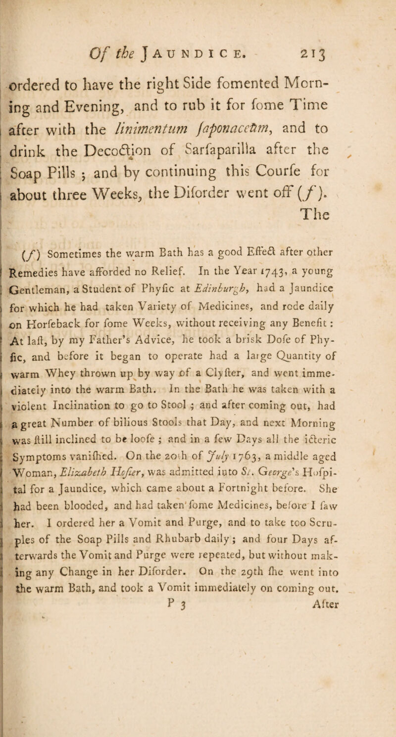 ordered to have the right Side fomented Morn¬ ing and Evening, and to rub it for fome Time afcer with the linimentum faponacettm, and to drink the Decodion of Sarfaparilla after the Soap Pills ; and by continuing this Courfe for about three Weeks, the Diforder went off (/). The (/) Sometimes the warm Bath has a good Efte£ after other Remedies have afforded no Relief. In the Year 1743, a young Gentleman, a Student of Phyfic at Edinburgh, had a Jaundice for which he had taken Variety of Medicines, and rode daily on Korfeback for fome Weeks, without receiving any Benefit: At lad, by my Father’s Advice, he took a brisk Dofe of Phy¬ fic, and before it began to operate had a large Quantity of warm Whey thrown up by way of a Clyfter, and went imme¬ diately into the warm Bath. In the Bath he was taken with a violent Inclination to go to Stool ; and after coming out, had a great Number of bilious Stools that Day, and next Morning was Fill inclined to be loofe ; and in a few Days all the icleric Symptoms vanifhed. On the 20!.h of July 1763, a middle aged Woman, Elizabeth Ilcjter, was admitted into St. George's Hofpi- tal for a Jaundice, which came about a Fortnight before. She had been blooded, and had taken'fome Medicines, before I faw her. 1 ordered her a Vomit and Purge, and to take too Scru¬ ples of the Soap Pills and Rhubarb daily; and four Days af¬ terwards the Vomit and Purge were repeated, but without mak¬ ing any Change in her Diforder. On the 29th hie went into the warm Bath, and took a Vomit immediately on coming out. P 3 Alter