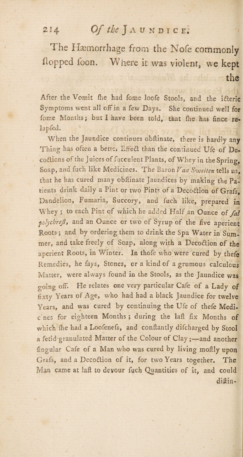 rl he Haemorrhage from the Nofe commonly hopped foon. Where it was violent, we kept the After the Vomit Hie had fome loofe Stools, and the idteric Symptoms went all off in a few Days. She continued well for fome Months^ but 1 have been told, that Hie has fince re- lapfed. When the Jaundice continues obftinate, there is hardly any Thing has often a better Lffedt than the continued Ufe of De¬ co dlic ns of the juices of fjcculent Plants, of Whey in the Spring, Soap, and fuch like Medicines. The Baron Van Sweiten tells us, that he has cured many obftinate Jaundices by making the Pa¬ tients drink daily a Pint or two Pints of a Decodtion of Grafs, Dandelion, Fumaria, Succory, and fuch like, prepared in Whey ; to each Pint of which he added Half an Ounce oi fal ■fcljchrej.?, and an Ounce or two of Syrup of the five aperient Roots; and by ordering them to drink the Spa Water in Sum¬ mer, arid take freely of Soap, along with a Decodtion of the aperient Roots, in Winter. In thofe who were cured by thefe Remedies, he fays. Stones, or a kind of a grumous calculous Matter, were always found in the Stools, as the Jaundice was going off. He relates one very particular Cafe of a Lady of fixty Years of Age, who had had a black Jaundice for twelve 'Years, and was cured by continuing the Ufe of thefe Medi- cnes for eighteen Months ; during the laft fix Months of which Hie had a Loofenefs, and confiantly difcharged by Stool a fetid granulated Matter of the Colour of Clayand another lingular Cafe of a Man who was cured by living moftly upon Grafs, and a Decodtion of it, for two Years together. The Man came at laft to devour fuch Quantities of it, and could diftin-