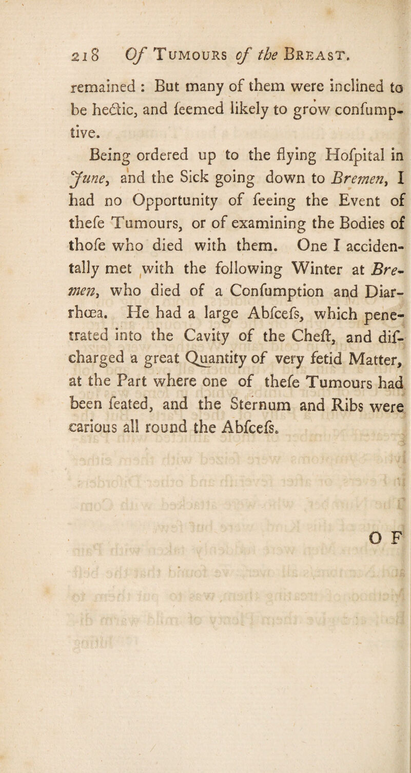 remained : But many of them were inclined to be hedic, and ieemed likely to grow con lump* live. Being ordered up to the flying Hofpital in fune, and the Sick going down to Bremen, I had no Opportunity of feeing the Event of thefe Tumours, or of examining the Bodies of thofe who died with them. One I acciden¬ tally met with the following Winter at Bre~ men, who died of a Confumption and Diar¬ rhoea. He had a large Abfcefs, which pene¬ trated into the Cavity of the Cheft, and dif- eharged a great Quantity of very fetid Matter, at the Part where one of thefe Tumours had been feated, and the Sternum and Ribs were carious all round the Abfcefs* O F