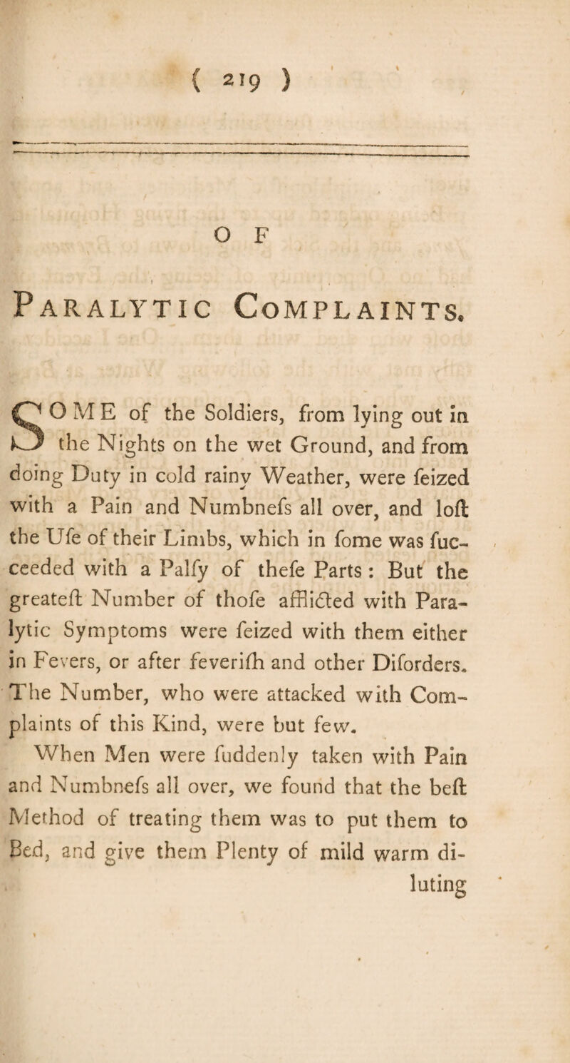 Paralytic Complaints. SO ME of the Soldiers, from lying out in the Nights on the wet Ground, and from doing Duty in cold rainy Weather, were feized with a Pain and Numbnefs all over, and loft the Ufe of their Limbs, which in fome was fuc- ceeded with a Palfy of thefe Parts: But the greateft Number of thofe affiided with Para¬ lytic Symptoms were feized with them either in Fevers, or after feverifh and other Diforders. The Number, who were attacked with Com¬ plaints of this Kind, were but few. When Men were fuddenly taken with Pain and Numbnefs all over, we found that the beft Method of treating them was to put them to Bed, and give them Plenty of mild warm di¬ luting