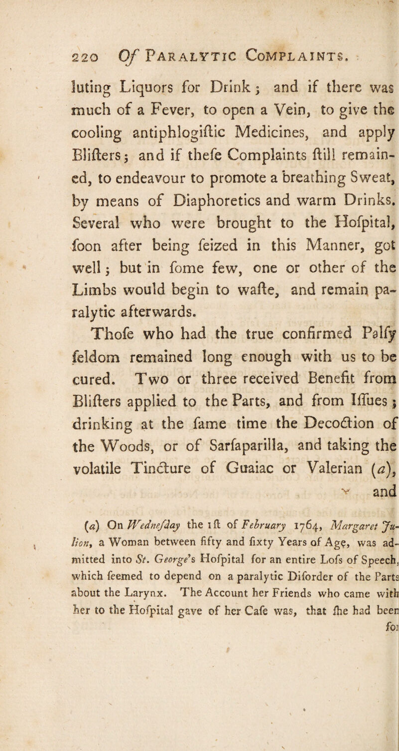 luting Liquors for Drink ^ and if there was much of a Fever, to open a Vein, to give the cooling antiphlogiflic Medicines, and apply Blifters; and if thefe Complaints (till remain¬ ed, to endea%rour to promote a breathing Sweat, by means of Diaphoretics and warm Drinks. Several who were brought to the Hofpital, foon after being feized in this Manner, got well; but in feme few, one or other of the Limbs would begin to wafte, and remain pa¬ ralytic afterwards. Thofe who had the true confirmed Palfy feldom remained long enough with us to be cured. Two or three received Benefit from Blifters applied to the Parts, and from Iffues; drinking at the fame time the Deco&ion of the Woods, or of Sarfaparilla, and taking the volatile Tincture of Guaiac or Valerian (a), v and (a) On Wednefday the ill of February 1764, Margaret Ju- liont a Woman between fifty and fixty Years of Age, was ad¬ mitted into St. George's Hofpital for an entire Lofs of Speech, which feemed to depend on a paralytic Diforder of the Parts about the Larynx. The Account her Friends who came with her to the Hofpital gave of her Cafe was, that fhe had been