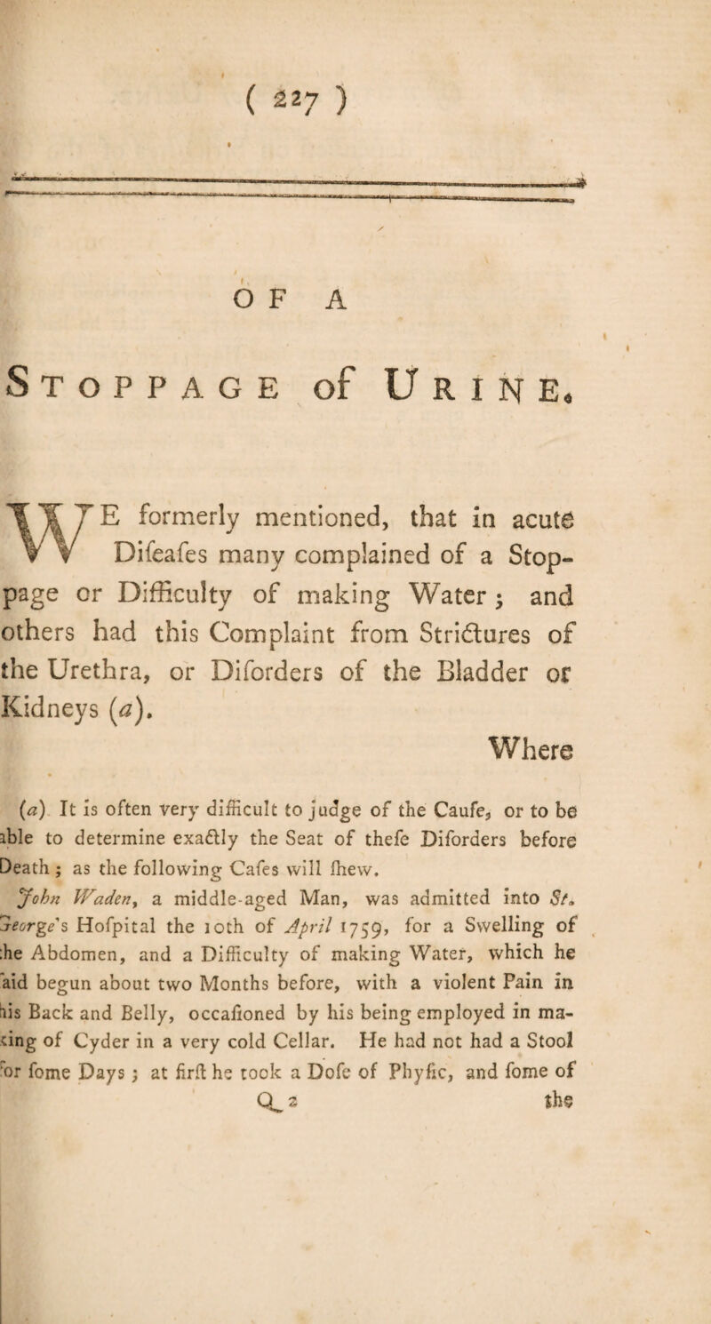 OF A Stoppage of Urine, WE formerly mentioned, that in acute Difeafes many complained of a Stop¬ page or Difficulty of making Water $ and others had this Complaint from Stri&ures of the Urethra, or Diforders of the Bladder or Kidneys (a). Where (a) It is often very difficult to judge of the Caufe, or to be ible to determine exa&ly the Seat of thefe Diforders before Death ; as the following Cafes will fhew. John Waden, a middle-aged Man, was admitted into St* jeorge s Hofpital the 10th of April 1759, for a Swelling of ;he Abdomen, and a Difficulty of making Water, which he aid begun about two Months before, with a violent Pain in lis Back and Belly, occalioned by his being employed in ma¬ ting of Cyder in a very cold Cellar. He had not had a Stool •or fome Days; at firft he took a Dofe of Pliyfic, and fome of 3 the