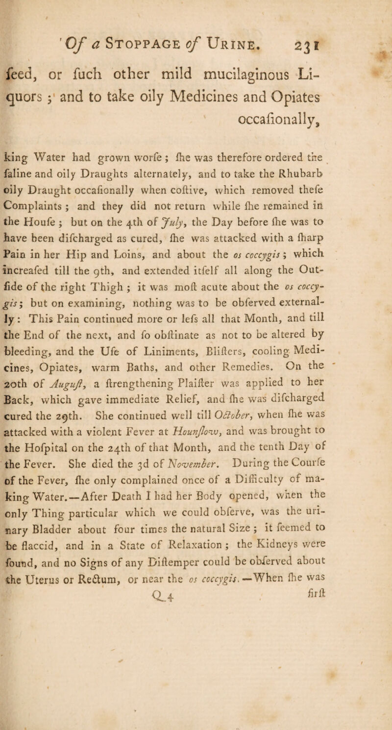 \ * feed, or fuch other mild mucilaginous Li¬ quors 3 and to take oily Medicines and Opiates occalionally, king Water had grown worfe ; Ihe was therefore ordered the faline and oily Draughts alternately, and to take the Rhubarb oily Draught occafionally when coftive, which removed thefe Complaints ; and they did not return while Ihe remained in the Houfe ; but on the 4th of July, the Day before Ihe was to have been difcharged as cured, Ihe was attacked with a fharp Pain in her Hip and Loins, and about the os coccygis; which increafcd till the 9th, and extended itfelf all along the Out- lide of the right Thigh ; it was moil acute about the os coccy¬ gis; but on examining, nothing was to be obferved external¬ ly : This Pain continued more or lefs all that Month, and till the End of the next, and fo obflinate as not to be altered by bleeding, and the Ufe of Liniments, Blifters, cooling Medi¬ cines, Opiates, warm Baths, and other Remedies. On the 20th of Augufi, a lengthening Plaifler was applied to her Back, which gave immediate Relief, and Ihe was difcharged cured the 29th. She continued well till Ottober, when Ihe was attacked with a violent Fever at Hounjlo'iv, and was brought to the Hofpital on the 24th of that Month, and the tenth Day of the Fever. She died the 3d of November. During the Courfe of the Fever, Ihe only complained once of a Difficulty of ma¬ king Water.—After Death I had her Body opened, when the only Thing particular which we could obferve, was the uri¬ nary Bladder about four times the natural Size ; it feemed to be flaccid, and in a State of Relaxation ; the Kidneys were found, and no Signs of any Diflemper could be obferved about the Uterus or Re&um, or near the os coccygis. —When Ihe was CL4