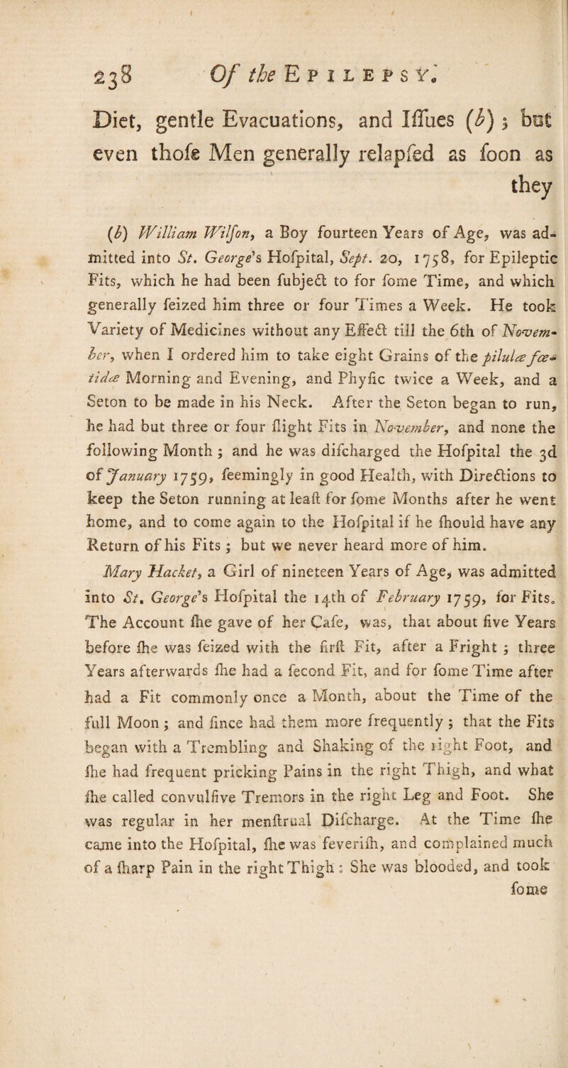 Of the E p i l e p s ¥j Diet, gentle Evacuations, and Iflues (b) 3 bofc even thofe Men generally relapfed as foon as (b) William Wilfon, a Boy fourteen Years of Age, was ad¬ mitted into St. George's Hofpital, Sept. 20, 1758, for Epileptic Fits, which he had been fubjedt to for fome Time, and which generally feized him three or four Times a Week. He took Variety of Medicines without any Effedt till the 6th of Novem- her, when 1 ordered him to take eight Grains of the pilula fee• tidee Morning and Evening, and Phyfic twice a Week, and a Seton to be made in his Neck. After the Seton began to run, he had but three or four fight Fits in ’November, and none the following Month ; and he was difeharged the Hofpital the 3d of January 1759, feemingly in good Health, with Diredlions to keep the Seton running at leak for fome Months after he went home, and to come again to the Hofpital if he fhouid have any Return of his Fits; but we never heard more of him. Mary Hacket, a Girl of nineteen Years of Age, was admitted into St, George's Hofpital the 14th of February 1759, for Fits. The Account fie gave of her Cafe, was, that about five Years before fhe was feized with the firk Fit, after a Fright three Years afterwards fhe had a fecond Fit, and for fome Time after had a Fit commonly once a Month, about the Time of the full Moon; and fince had them more frequently ; that the Fits began with a Trembling and Shaking of the right Foot, and fhe had frequent pricking Pains in the right Thigh, and what fhe called convulfive Tremors in the right Leg and Foot. She was regular in her menftrual Difcharge. At the Time fhe cajne into the Hofpital, fire was feverifh, and complained much of a (harp Pain in the right Thigh : She was blooded, and took fome