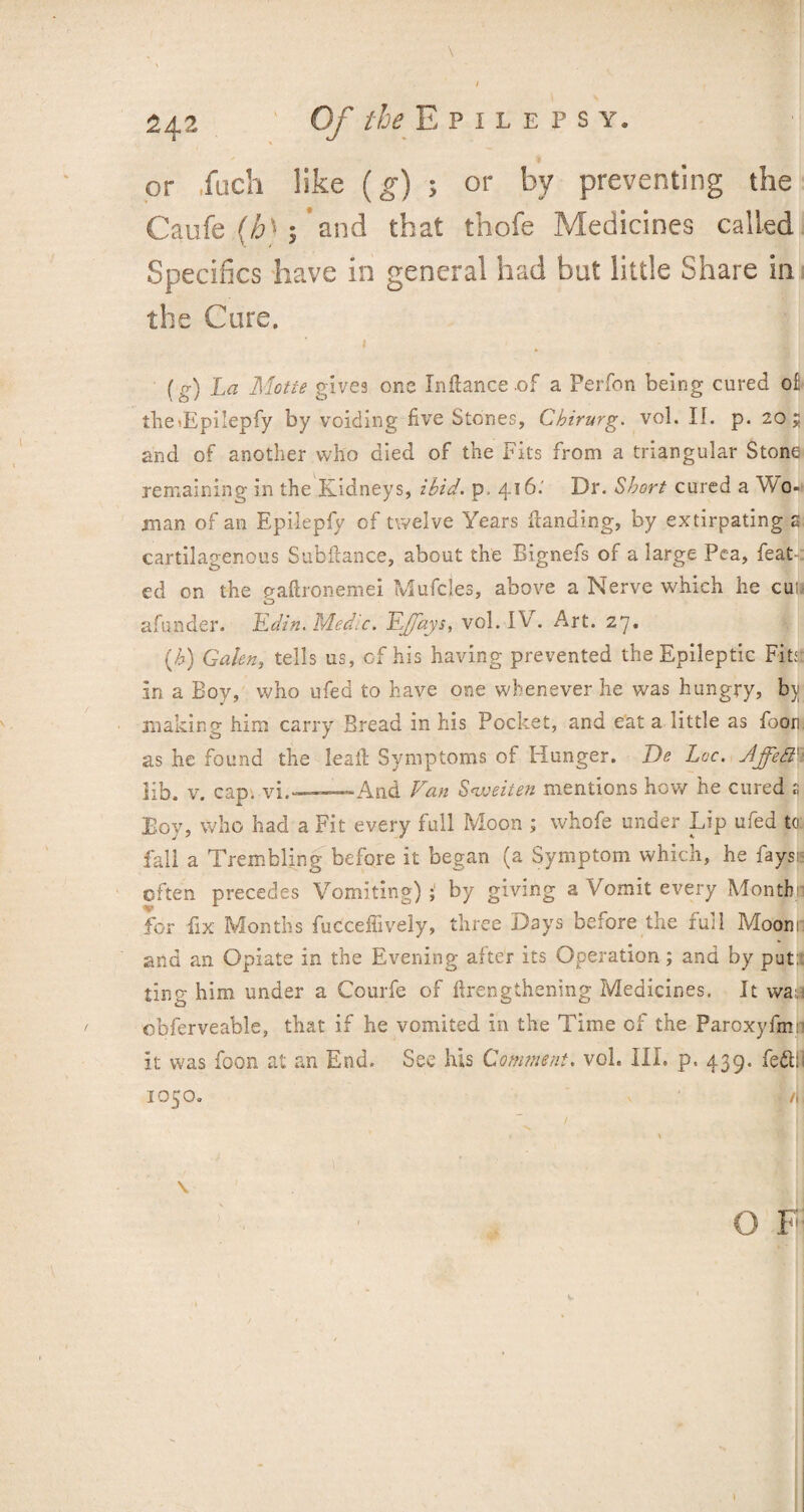 or loch like (g) ; or by preventing the Caufe (/6» ; and that thofe Medicines called Specifics have in general had but little Share in the Care. 1 (g) La Motte gives one Inftance of a Perfon being cured o£ the»Epilepfy by voiding five Stones, Cbirurg. vol. If. p. 20; and of another who died of the Fits from a triangular Stone remaining in the Kidneys, ibid. p. 416.' Dr. Short cured a Wo¬ man of an Epilepfy of twelve Years Handing, by extirpating a cartilaginous Subfiance, about the Bignefs of a large Pea, feat.: ed on the eaftronemei Mufcles, above a Nerve which he cun o afunder. Edin. Medic. E/fays, vol. IF . Art. 27. (h) Galen, tells us, of his having prevented the Epileptic Fits: in a Boy, who ufed to have one whenever he was hungry, bji making him carry Bread in his Pocket, and eat a little as Boon, as he found the leafi Symptoms of Hunger. De Lee. Jffett' 3ib. v. cap. yj. . .——And Van Sweiten mentions how he cured s Boy, who had a Fit every full Moon ; whofe under Lip ufed to: fall a Trembling before it began (a Symptom which, he faysi: often precedes Vomiting);1 by giving a Vomit every Month! for fix Months fucceffively, three Days before the full Moonn and an Opiate in the Evening after its Operation; and by put! ting him under a Courfe of ftrengthening Medicines. It waa obferveable, that if he vomited in the Time of the Paroxyfmn it was foon at an End. See his Comment, vol. III. p, 439. fe&i 1050. /,