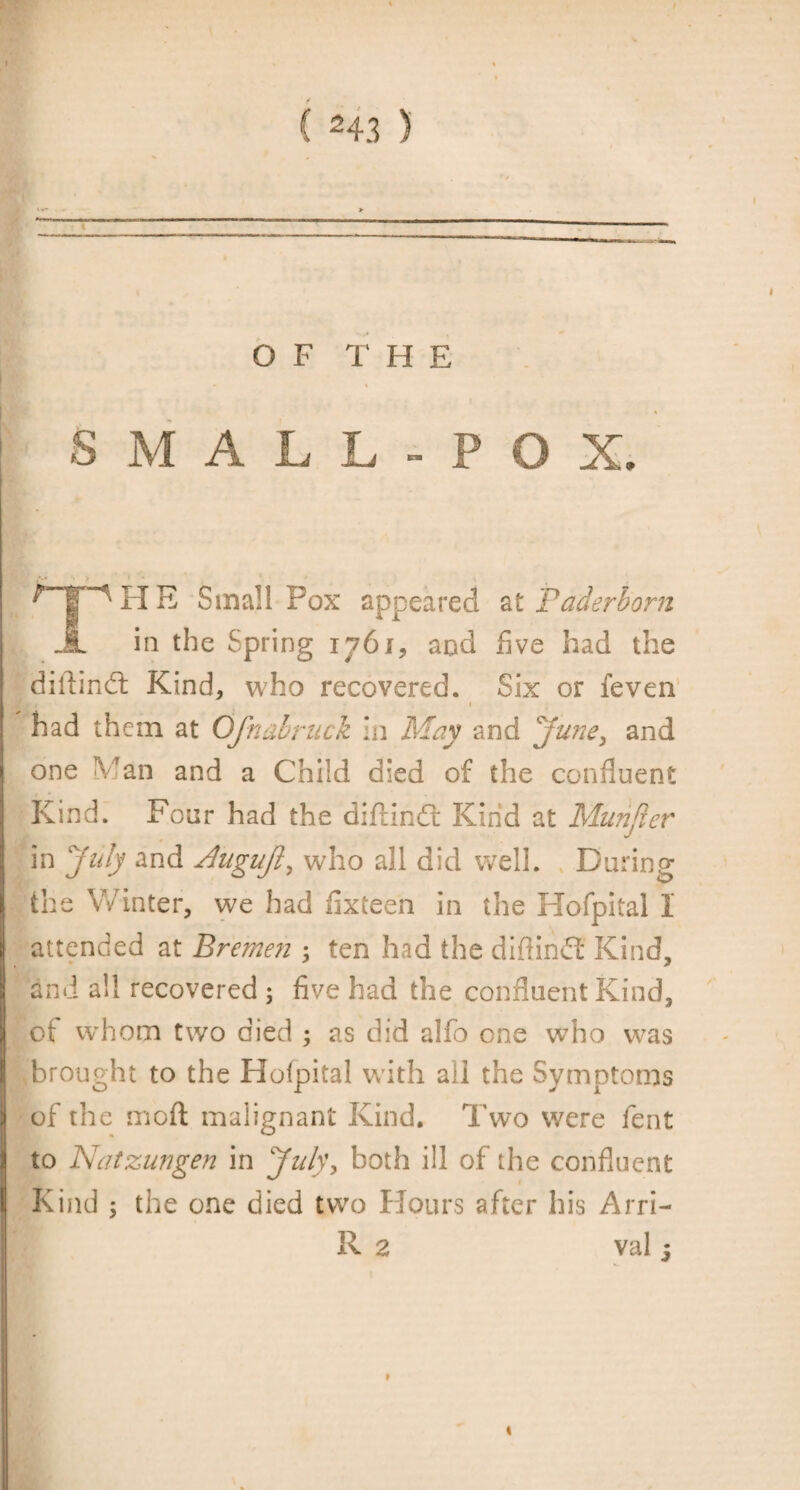 ) O F T H E SMALL-POX. TH E Small Pox appeared at Paderborn in the Spring 176i, and five had the difiindt Kind, who recovered. Six or feven f had them at Ofnubruck In May and June, and one Man and a Child died of the confluent Kind. Four had the diftindr Kind at Munjier in July and dugujl, who all did well. During the Winter, we had fixteen in the Hofpital I attended at Bremen ; ten had the diftindt Kind, and all recovered 5 five had the confluent Kind, ot whom two died ; as did alfo one who was brought to the Holpital with all the Symptoms of the rnoft malignant Kind. Two were fent to Natzungen in July, both ill of the confluent Kind ; the one died two Hours after his Arri- R 2 val 5 t %