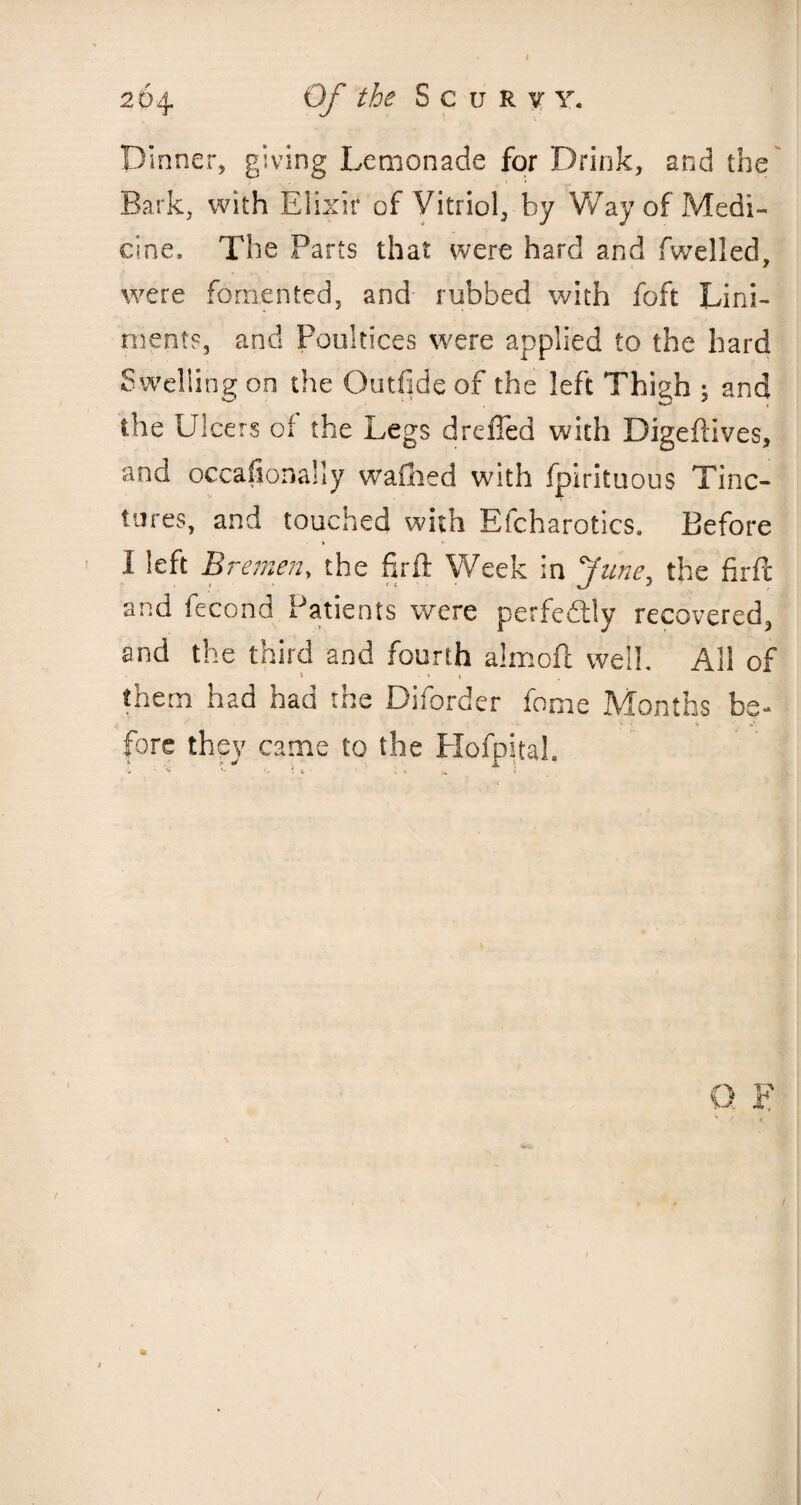 Dinner, giving Lemonade for Drink, and the Bark, with Elixir of Vitriol, by Way of Medi¬ cine. The Parts that were hard and fwelled, were fomented, and rubbed with foft Lini¬ ments, and Poultices were applied to the hard Swelling on the Outfide of the left Thigh 5 and the Ulcers of the Legs dreffed with Digeftives, and occasionally wafhed with fpirituous Tinc¬ tures, and touched with Efcharotics. Before i /■ 1 left B r emen, the firft Week in June, the firft and fecond Patients were perfectly recovered, and the third and fourth almofl well. All of i - 1 , them had had the Diforder fame Months be- fore they came to the Hofpital. /