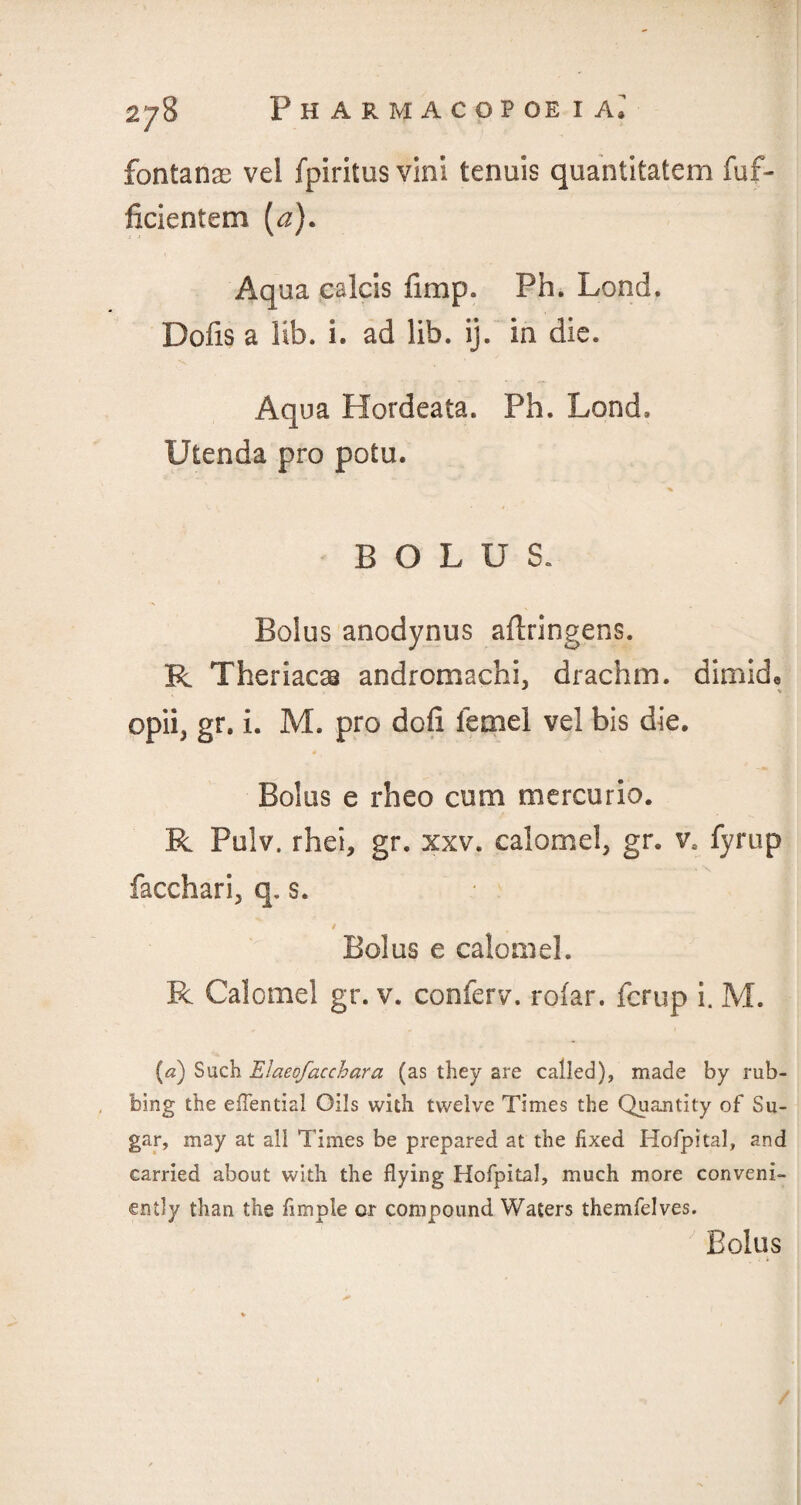 fontanae vel fpiritus vini tenuis quantitatem fuf- ficientem (a). Aqua cslcis fimp. Ph. Lond. Dofis a lib. i. ad lib. ij. in die. Aqua Hordeata. Ph. Lond. Utenda pro potu. BOLUS. Bolus anodynus aflringens. R Theriacss andromachi, drachm, dimid, * •* opii, gr. i. M. pro dod lemel vel bis die. * . v Bolus e rheo cum mercuric. R Pulv. rhei, gr. xxv. calomel, gr. v. fyrup facchari, q. s. Bolus e calomel. R Calomel gr. v. conferv. rolar. fcrup i. M. (a) Such Elaeofaccbara (as they are called), made by rub¬ bing the eflential Oils with twelve Times the Quantity of Su¬ gar, may at all Times be prepared at the fixed Hofpital, and carried about with the flying Hofpital, much more conveni¬ ently than the Ample or compound Waters themfelves. Bolus