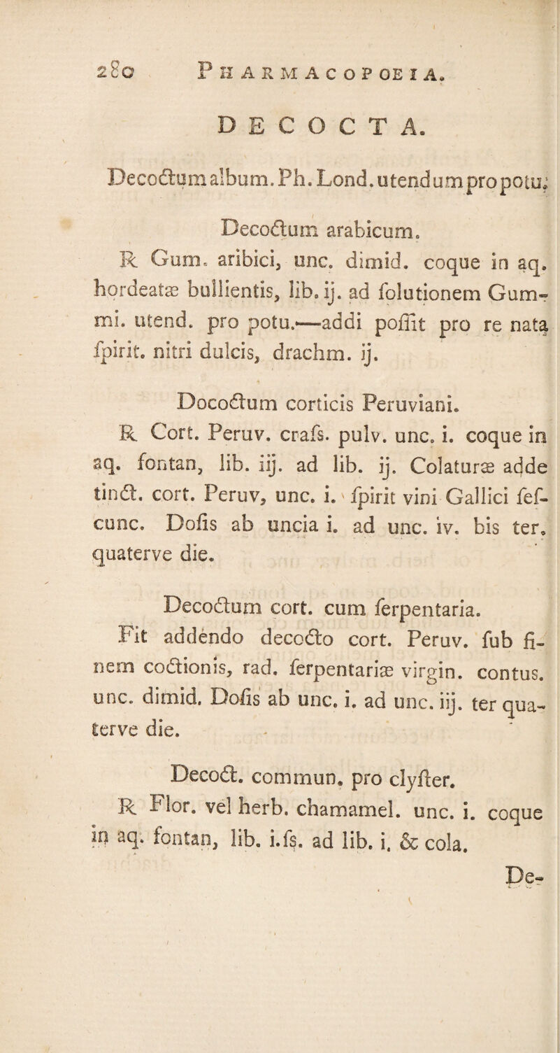 D E C (3 C T A. Decoftum album. Ph. Lond. u tend u m pro potu* Decoftum arabicum. R Gum. aribici, one. dimid. coque in aq. hordeatas bullientis, lib.ij. ad folutionem Gum- mi. utend. pro potu.*—addi poffit pro re nata fpirit. nitri dulcis, drachm, ij. Docodum corticis Peruvian!. R. Cert. Peruv. crafs. pulv. unc. i. coque in aq. fontan, lib. iij. ad lib. ij. Colaturs adde tin ft. corf. Peruv, unc. D fpirit vini Gallici fef- cunc. Dolls ab uncia i. ad unc. iv. bis ter, quaterve die. Decodum corf, cum ferpentaria. Pit addenda decofto cort. Peruv. fub fi- nem coftionis, rad. ferpentaria virgin, contus. unc. dimid. Dolls ab unc. i. ad unc. iij. ter qua¬ terve die. Decod. common, pro clyder. R Fl°r. herb, chamamel. unc. i. coque in aq. fontan, lib. i.fs. ad lib. i, & cola. De-