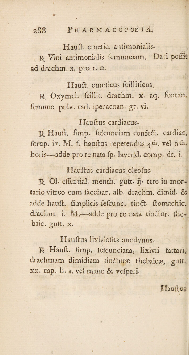 Hauft. emetic, antimonialis. R Vini antimonialis femunciam. Dari poffit ad drachm, x. pro r. n. Hauft. emeticus fcillitieus. R Oxymel. fcillit. drachm, x. aq. font an. femunc. pulv. rad. ipecacoan. gr. vi. Hauftus cardiacus. R Hauft. fimp. fefcunciam confeft. cardiac, fcrup. im. M. f. hauftus repetendus 4tis. vel 6tis* horis—adde pro re nata fp. lavend. comp. dr. L ■ ■» Hauftus cardiacus oleofus. R Oh effentiah menth. gutt. ij- tere in mor- tario vitreo cum facchar. alb. drachm, dimkf & adde hauft. limplicis fefcanc. tindt. ftomachic. drachm, i. M.*—adde pro re nata tinclur. the¬ baic. gutt. x, m Hauftus lixiviofus anodynus, R Hauft. fimp. fefcunciam, lixivii tartan, drachmam dimidiam tindtu.rae thebaicse, gutt, xx. cap. h. s, vel mane & vefperh