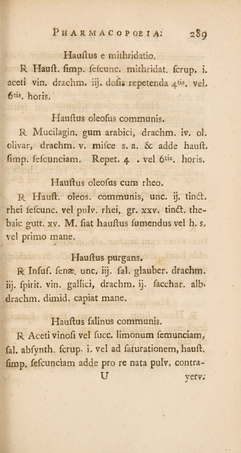 Hauftus e mithridatio. R Hauft. fimp. felcunc. mithridat. fcrup. i. aceti vin. drachm* iij. dofis repetenda 4tis. veb 6tis. horis. Hauftus oleofus communis. R Mucilagin. gum arabici, drachm, iv. oh olivar, drachm, v. mifce s. a. & adde hauft. fimp. fefcunciam. Repet. 4 . vel 6cIs. horis. r • . r*1 Hauftus oleofus cum rheo. R Hauft. oleos. communis, unc. ij. tindh rhei fefcunc. vel pulv. rhei, gr. xxv. tindt. the¬ baic gutt. xv. M. fiat hauftus fumendus vel h. s. vel primo mane. m Hauftus purgans. R Infuf. fenas. unc. iij. fal. glauber. drachm, iij. fpirit. vin. galfici, drachm, ij. facchar. alb. drachm, dimid. capiat mane. Hauftus falinus communis. R Aceti vinofi vel fucc. limonum femunciam, fal. abfynth. fcrup. i. vel ad faturationem, hauft. fimp. fefcunciam adde pro re nata pulv. contra¬ il very;