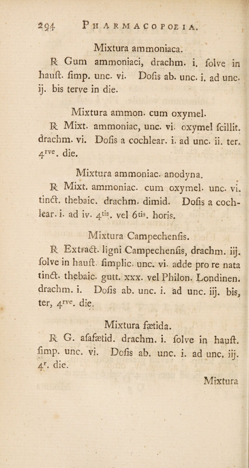 Mixtura ammoniaca. R Gum ammoniaci, drachm, i. folve in Iiauft. limp. unc. vi. Dofis ab. unc. i. ad unc. ij. bis terve in die. Mixtura ammon. cum oxymel. R Mixt. ammoniac, unc. vi. oxymel fcillit. drachm, vi. Dofis a cochlear, i. ad unc. ii. ter., 4rve. die. Mixtura ammoniac, anodyna. R Mixt. ammoniac, cum oxymel. unc. vL tindl. thebaic, drachm, dimid. Dofis a coch¬ lear, i. ad iv. 4tis. vel 6tR horis. Mixtura. Gampechenfis. R Extradh ligni Gampechenfis, drachm, iij. folve in hauft. fimplic. unc. vi. adde pro re nata tindt. thebaic, gutt. xxx. vel Philon. Londinen. drachm, i. Dofis ab. unc. i. ad unc. iij. b\s2 ter, 4rve* die, Mixtura feida. R G. afafaetid. drachm, i. folve in hauft. fimp. one. vi. Dcfis ab. unc. i. ad unc. iij. Ar. die, £ Mixtura ( l