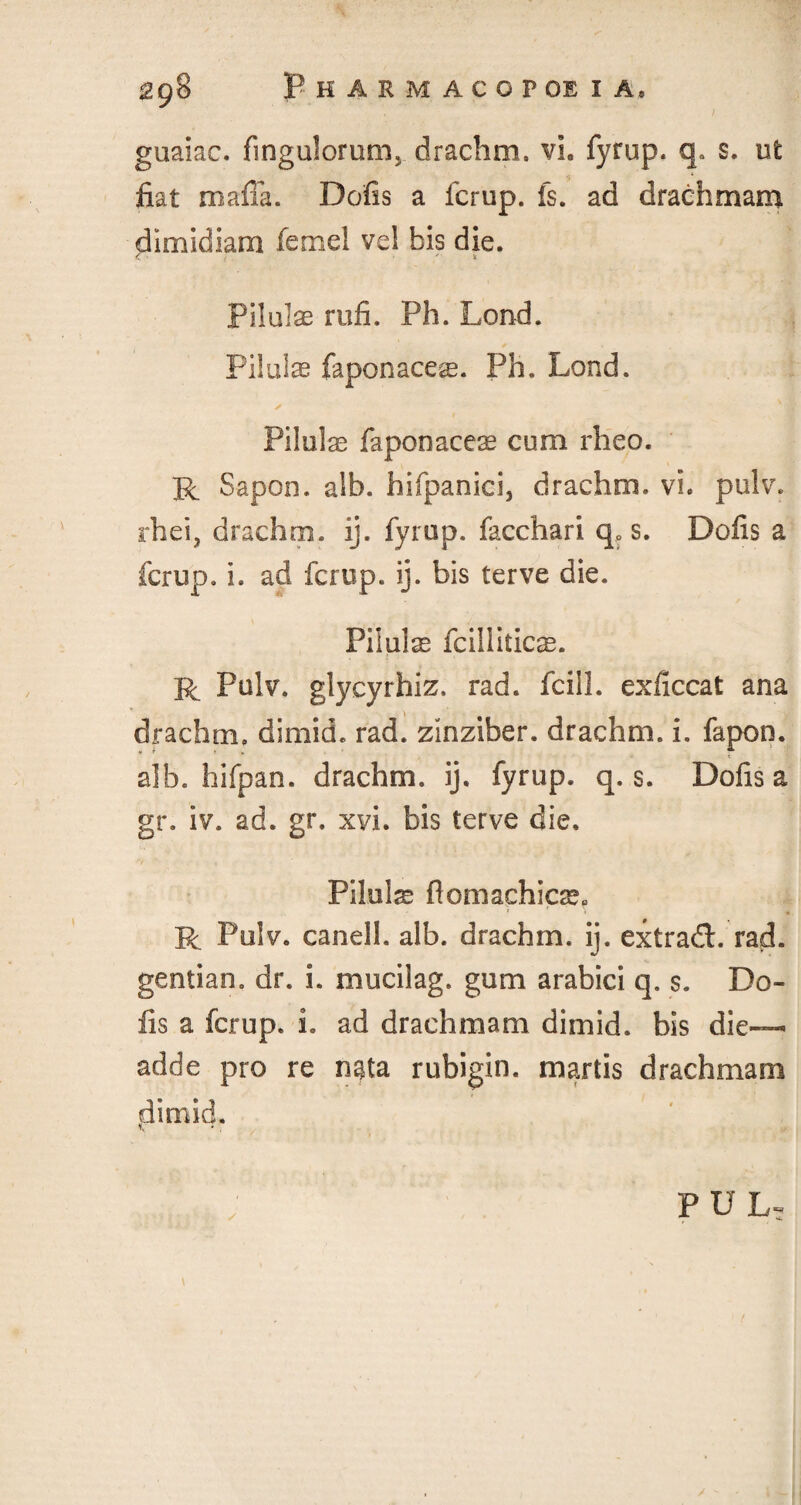 guaiac. fingulorum, drachm, vh fyrup. q. s. ut fiat mafia. Dofis a fcrup. fs. ad drachmam dimidiam fennel vel bis die. < • , - s Pilulse rufi. Ph. Lend. Piluias faponace^. Ph. Lond. Piluias faponaceas cum rheo. R Sapoo. alb. hifpanici, drachm, vi. pulv. rhei, drachm, ij. fyrup. facchari qP s. Dofis a fcrup. i. ad fcrup. ij. bis terve die. Pilulas fcilliticas. R Pulv. glycyrhiz. rad. fcill. exficcat ana drachm, dimid. rad. zihziber. drachm, i. fapon. alb. hifpan. drachm, ij. fyrup. q. s. Dofis a gr. iv. ad. gr. xvi. bis terve die. Pilulas ftomachicas, R Pulv. canell. alb. drachm, ij. extradl. rad. gentian, dr. i. mucilag. gum arabici q. s. Do¬ fis a fcrup. 1. ad drachmam dimid. bis die— adde pro re n^ta rubigin. martis drachmam dimid. „ , V P u L, / -