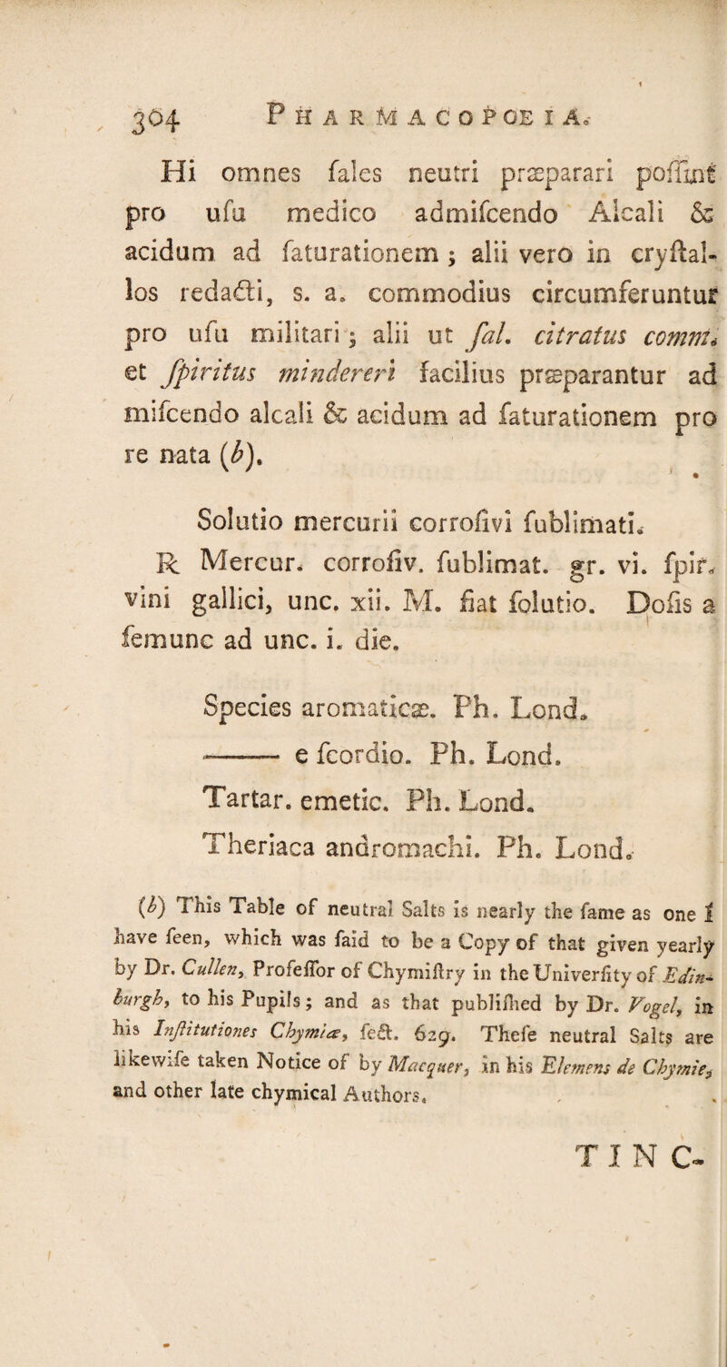 , 3°4 Hi omnes fales neutri praeparari poffinf pro ufu medico admifcendo Aicali & acidum ad fatarationem ^ alii vero in cryllal- los redadti, s. a, commodius circumferuntur pro ufa militari • alii ut fal. citratus comm* et fpintus mindereri facilius prsparantur ad mifcendo aicali & acidum ad fatarationem pro re nata [b)% Solutio mercurii corrofivi fublimatb R Mercun corrofiv. fublimat. gr. vi. fpir, vini gallicij unc. xii. M. fiat folutio. Dofis a femunc ad unc. i. die. Species aromatics. Ph. Load. * —- efcordio. Ph. Load. Tartar, emetic. Ph. Lond. Theriaca andromachi. Ph. Lond.- {&) i his Table of neutral Salts is nearly the fame as one I nave feen, which was faid to be a Copy of that given yearly by Dr. Cullen, ProfelTor of Chymidry in the Univerlity of Eetin* burgh, to his Pupils; and as that publifhed by Dr. Vogel, in his Inftitutiones Chymi*, fe&. 629. Thefe neutral Saks are likewife taken Notice of by Macquer, in his Clemens de Chymie9 and other late chymical Authors. TIN C-