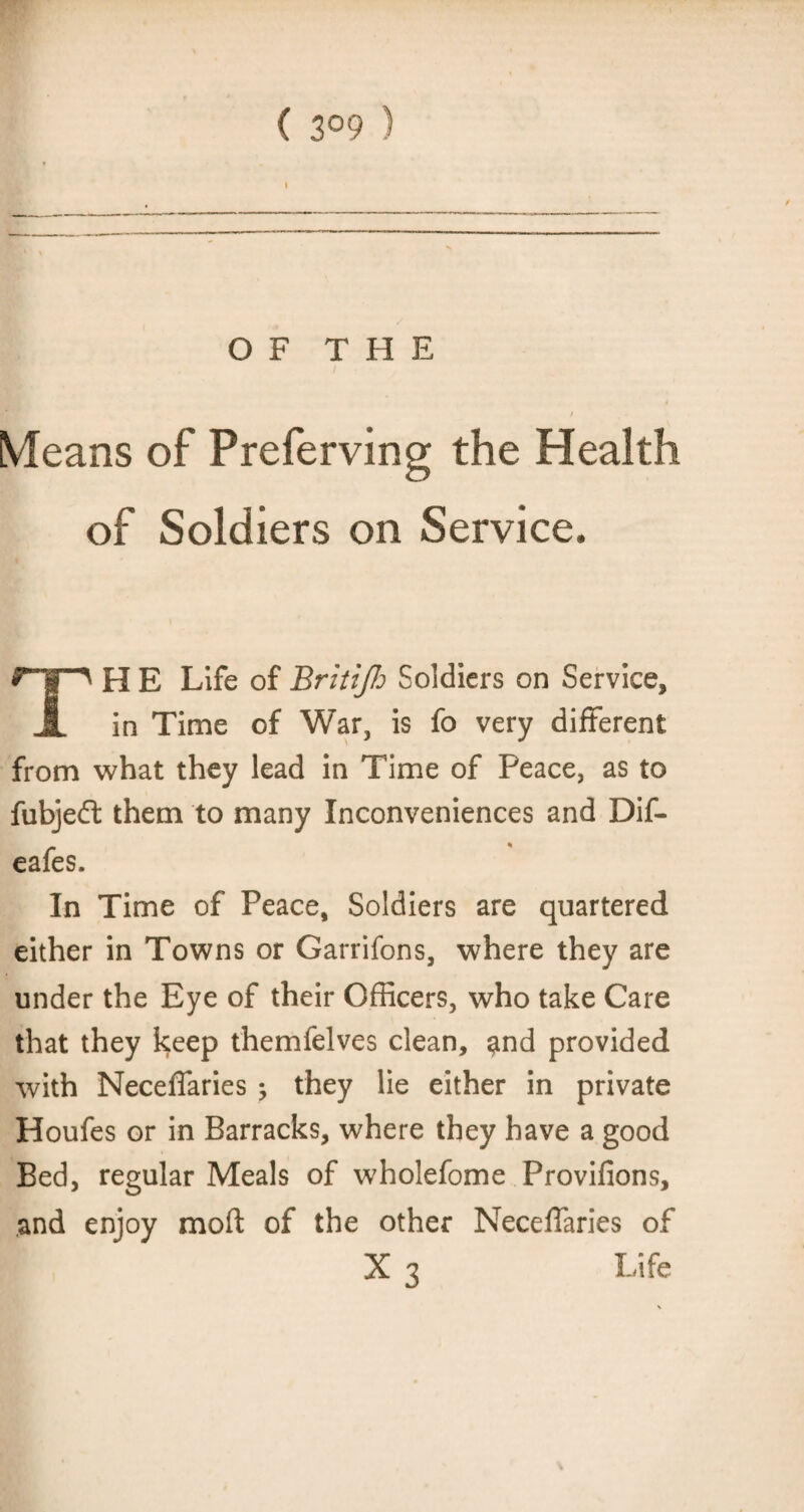 ( 3°9 ) OF THE Means of Preferving the Health of Soldiers on Service. H E Life of Britijh Soldiers on Service, JL in Time of War, is fo very different from what they lead in Time of Peace, as to fubjeft them to many Inconveniences and Dif- eafes In Time of Peace, Soldiers are quartered either in Towns or Garrifons, where they are under the Eye of their Officers, who take Care that they keep themfelves clean, and provided with Neceffaries ; they lie either in private Houfes or in Barracks, where they have a good Bed, regular Meals of wholefome Provifions, and enjoy mod of the other Neceffaries of X3 Life