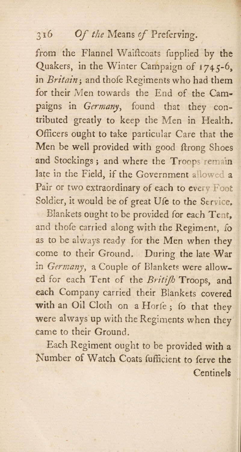 from the Flannel Waiftcoats fcpplied by the Quakers, in the Winter Campaign of 174.5-6,, in Britain; and thofe Regiments who had them for their Men towards the End of the Cam¬ paigns in Germany, found that they con¬ tributed greatly to keep the Men in Health, Officers ought to take particular Care that the Men be well provided with good ftrong Shoes and Stockings; and where the Troops remain late in the Field, if the Government allowed a Pair or two extraordinary of each to every F oot Soldier, it would be of great Ufe to the Service, Blankets ought to be provided for each Tent, and thofe carried along with the Regiment, fo as to be always ready for the Men when they come to their Ground. During the late War in Germany, a Couple of Blanket? were allow¬ ed for each Tent of the Britifh Troops, and each Company carried their Blankets covered with an Oil Cloth on a Horfe ; fo that they were always up with the Regiments when they came to their Ground. Each Regiment ought to be provided with a Number of Watch Coats fufficient to ferve the Centinek