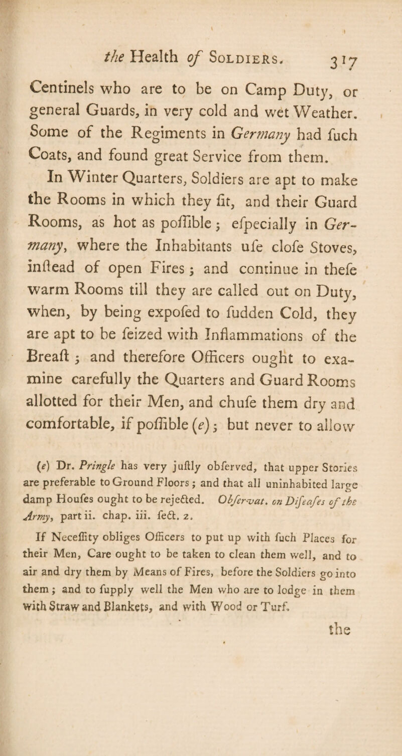 » the Health of Soldiers, 3 17 Centinels who are to be on Camp Duty, or general Guards, in very cold and wet Weather. Some of the Regiments in Germany had fuch Coats, and found great Service from them. In Winter Quarters, Soldiers are apt to make the Rooms in which they fit, and their Guard Rooms, as hot as pofiible 5 efpecially in Ger- many, where the Inhabitants ufe clofe Stoves, inflead of open Fires \ and continue in thefe warm Rooms till they are called out on Duty, when, by being expofed to fudden Cold, they are apt to be feized with Inflammations of the Breaft 5 and therefore Officers ought to exa¬ mine carefully the Quarters and Guard Rooms allotted for their Men, and chufe them dry and comfortable, if pofiible (e); but never to allow (e) Dr. Pringle has very juftly obferved, that upper Stories are preferable to Ground Floors; and that all uninhabited large damp Houfes ought to be reje&ed. Obfervat. on Difeafes of the Army, part ii. chap. iii. fe£t. 2. If Neceffity obliges Officers to put up with fuch Places for their Men, Care ought to be taken to clean them well, and to air and dry them by Means of Fires, before the Soldiers go into them; and to fupply well the Men who are to lodge in them with Straw and Blankets, and with Wood or Turf. tbs