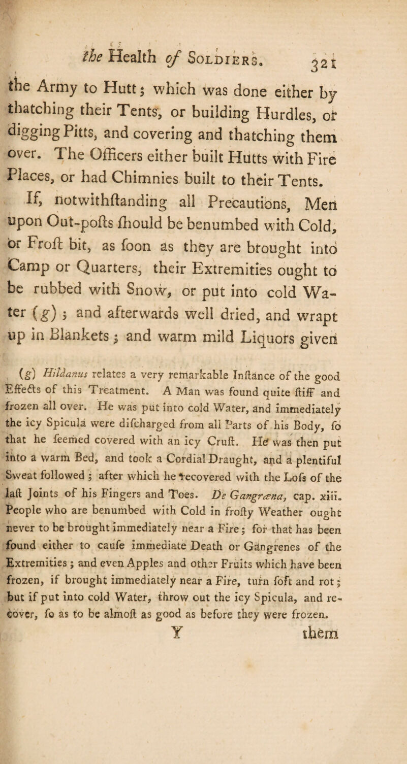 the Army to Hutt; which was done either by thatching their Tents, or building Hurdles, of digging Pitts, and covering and thatching them over. The Officers either built Hutts with Fire Places, or had Chimnies built to their Tents. If, notwithftanding all Precautions, Men upon Out-pofts ffiould be benumbed with Cold, or Fro ft bit, as foon as they are brought into Camp or Quarters, their Extremities ought to be rubbed with Snow, or put into cold Wa¬ ter (g) 5 and afterwards well dried, and wrapt up in Blankets $ and warm mild Liquors given (g) Hildanus relates a very remarkable Instance of the good Effe&s of this Treatment. A Man was found quite ftiff and frozen all over. Ide was put into cold Water, and immediately the icy Spicula were difcharged from all Parts of his Body, fo that he feeriied covered with an icy Cruft. Hd was then put into a warm Bed, and took a Cordial Draught, and a plentiful Sweat followed ; after which he Recovered with the Lofs of the laft Joints of his Fingers and Toes. De Gangrama,, cap. xiii. People who are benumbed with Cold in frofty Weather ought never to be brought immediately near a Fire; fof that has been found either to caufe immediate Death or Gangrenes of the Extremities; and even Apples and other Fruits which have been frozen, if brought immediately near a Fire, turn foft and rot; but if put into cold Water, throw out the icy Spicula, and re¬ cover, fo as to be almoft as good as before they were frozen. Y them