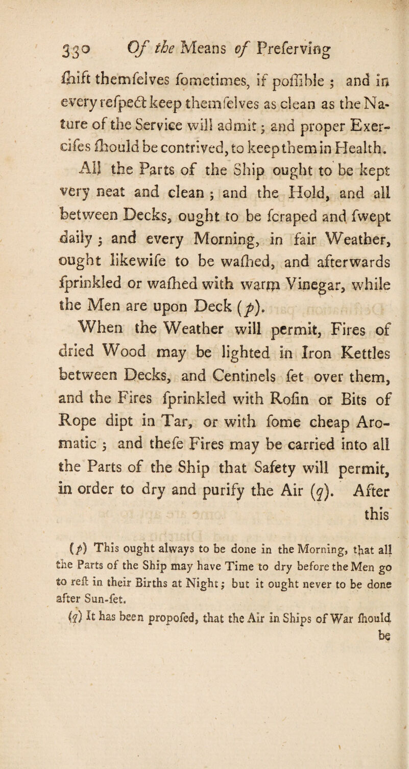 fiiift themfeives fometimes, if poilihle ; and in every refpedl keep themfelves as clean as the Na¬ ture of the Service will admit • and proper Exer- cifes fhould be contrived, to keep them in Health. All the Parts of the Ship ought to be kept very neat and clean ; and the Hold, and all between Decks, ought to be fcraped and fwept daily * and every Morning, in fair Weather, ought likewife to be wafhed, and afterwards fprinkled or wafhed with warrji Vinegar, while the Men are upon Deck (p). When the Weather will permit, Fires of dried Wood may be lighted in Iron Kettles between Decks, and Centinels fet over them, and the Fires fprinkled with Rofin or Bits of Rope dipt in Tar, or with fome cheap Aro¬ matic 5 and thefe Fires may be carried into all the Parts of the Ship that Safety will permit, in order to dry and purify the Air (j). After this (/) This ought always to be done in the Morning, that all the Farts of the Ship may have Time to dry before the Men go to refb in their Births at Night; but it ought never to be done after Sun-fet. (?) It has been propofed, that the Air in Ships of War Ihould be