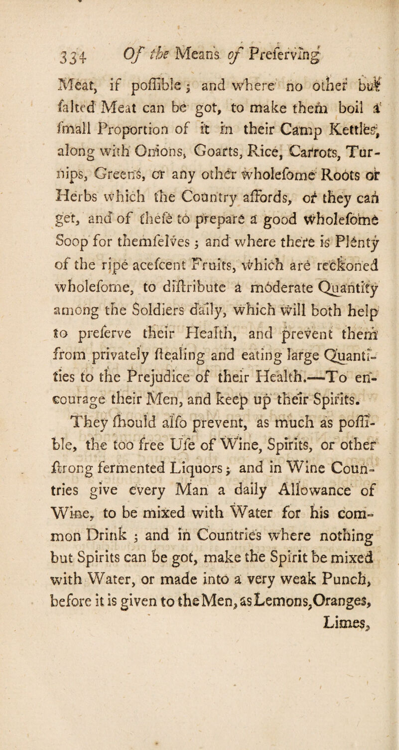 ■a.- Meat, if poffible ; and where no other faked Meat can be got, to make them boil £ fiiiall Proportion of it in their Camp Kettte, along with Onions, Goafts, Rice, Carrots, Tur¬ nips, Greens, err any other wholefome Roots of Herbs which the Country affords, ot they can get, and of tliefe to prepare a good WholefomO Soop for themfelves 3 and where there is Plenty of the ripe acefcent Fruits, Which are reckoned wholefome, to distribute a mdderate Quantity among the Soldiers daily, which will both help to preferve their Health, and prevent them from privately Healing and eating large Quanti¬ ties to the Prejudice of their Health.—To en¬ courage their Men, and keep up their Spirits. They fhould alfo prevent, as much as pofli- ble, the too free Ufe of Wine, Spirits, or other fir on g fermented Liquors; and in Wine Coun¬ tries give every Man a daily Allowance of Wine, to be mixed with Water for his com¬ mon Drink ; and in Countries where nothing but Spirits can be got, make the Spirit be mixed with Water, or made into a very weak Punch, before it is given to the Men, as Lemons,Oranges, Limes,,