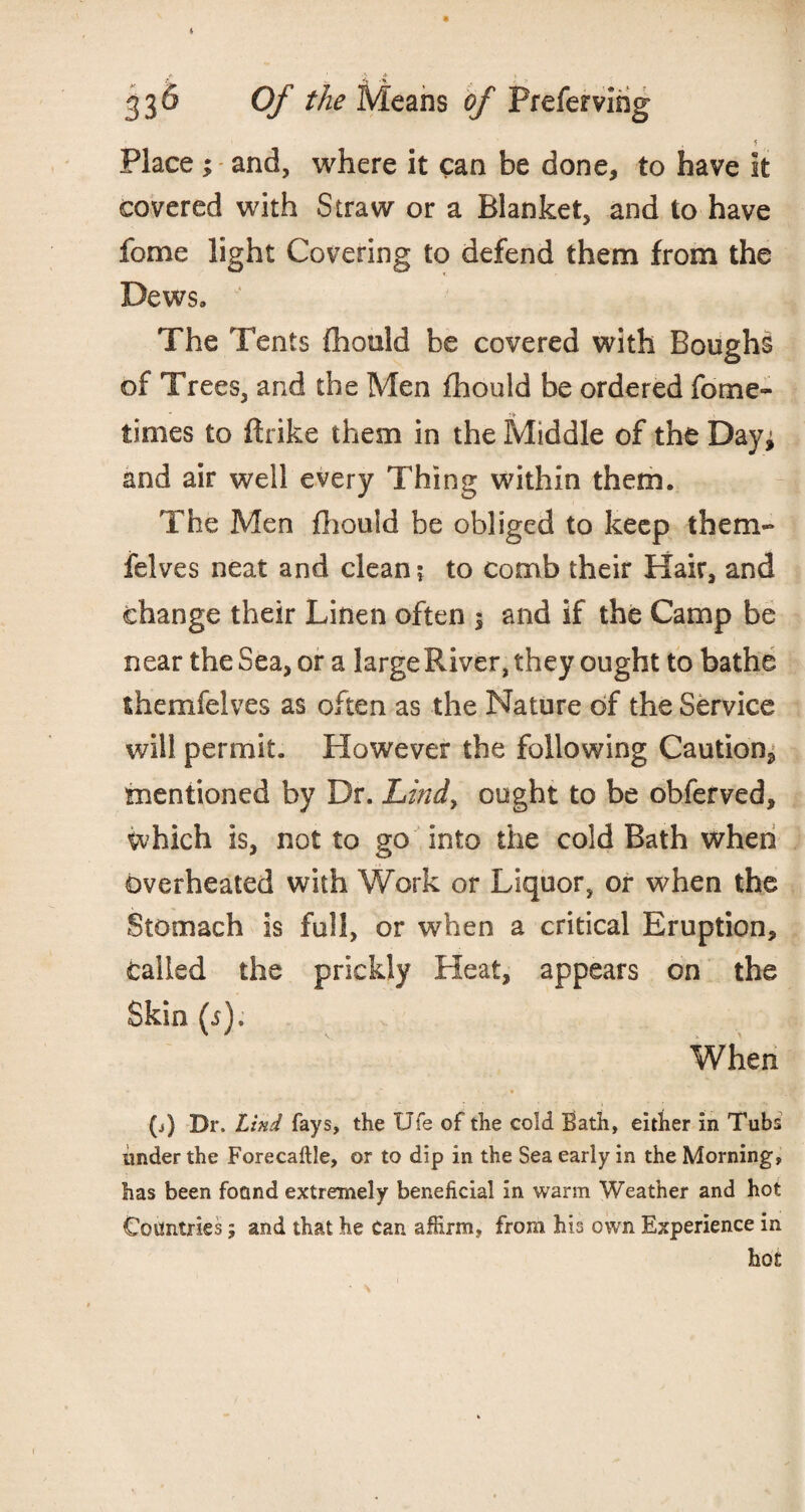 * 33^ Of the Means of Prefervirig Place ; and, where it can be done, to have it covered with Straw or a Blanket, and to have fome light Covering to defend them from the Dews, The Tents fhould be covered with Boughs of Trees, and the Men fhould be ordered fome- times to ftrike them in the Middle of the Day* and air well every Thing within them. The Men fhould be obliged to keep them- felves neat and clean? to comb their Hair, and change their Linen often * and if the Camp be near the Sea, or a largeRiver, they ought to bathe themfelves as often as the Nature of the Service will permit. However the following Caution^ mentioned by Dr. Lind> ought to be obferved, which is, not to go into the cold Bath when overheated with Work or Liquor, or when the Stomach is full, or when a critical Eruption, Called the prickly Heat, appears on the Skin (5). When (j) Dr. Lind fays, the Ufe of the cold Bath, either in Tubs under the Forecaftle, or to dip in the Sea early in the Morning, has been foand extremely beneficial in warm Weather and hot Countries; and that he Can affirm, from his own Experience in hot