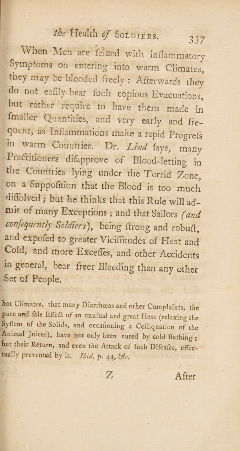 Vv hen Men are feized with inflammatory Symptoms on entering into warm Climates, they may he blooded freely : Afterwards they do not eafily-bear fuch copious Evacuations', but rather require to have them made in fmaher Quantities, and very early and fre¬ quent, as Inflammations make a rapid Progrefs in warm Countries. Dr. Lind fays, many Practitioners difapprove of Blood-letting in the Countries lying under the Torrid Zone, on a Suppofition that the Blood is too much diffolved; but he thinks that this Rule will ad¬ mit of many Exceptions; and that Sailors (and confequently Soldiers), being Prong and rebuff, and expoied to greater Viciflitudes of Heat and Cold, and more Excefles, and other Accidents in general, near freer Bleeding than any other Set of People. hot Climates, that many Di'arrhceas and other Complaints, the pure and foie Effect of an unufual and great Heat (relaxing the Syftem of the Solids, and occalioning a Colliquation of the Animal Juices), have not only been cured by cold Bathing; but their Return, and even the Attack of fuch Difcafes, effec¬ tually prevented by it. Ibid. p. 44, &c. 7 After