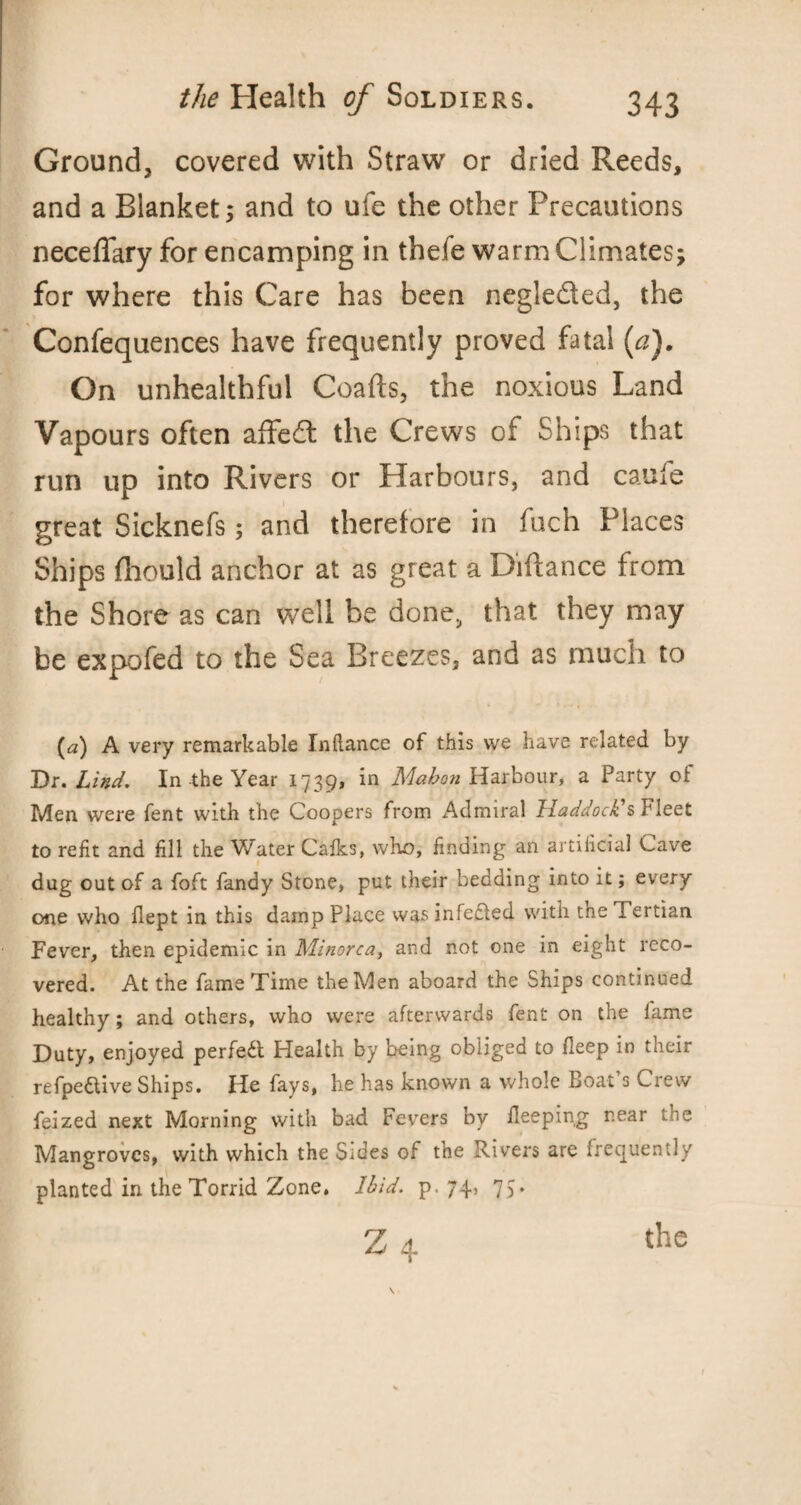 Ground, covered with Straw7 or dried Reeds, and a Blanket; and to uie the other Precautions neceffary for encamping in thefe warm Climates; for where this Care has been negle&ed, the Confequences have frequently proved fatal (a). On unhealthful Coafts, the noxious Land Vapours often affedt the Crews of Ships that run up into Rivers or Harbours, and caufe great Sicknefs; and therefore in fuch Places Ships fhould anchor at as great a Diftance from the Shore as can well be done, that they may be expofed to the Sea Breezes, and as much to (a) A very remarkable Inftance of this we have related by Dr. Lind. In the Year 1739, in Mahon Harbour, a Party of Men were fent with the Coopers from Admiral Haddock's Fleet to refit and fill the Water Calks, who, finding an artificial Cave dug out of a foft fandy Stone, put their bedding into it; every one who flept in this damp Place was infected with the Tertian Fever, then epidemic in Minorca, and not one in eight reco¬ vered. At the fame Time the Men aboard the Ships continued healthy; and others, who were afterwards fent on the lame Duty, enjoyed perfect Health by being obliged to fleep in their refpe&ive Ships. He fays, he has known a whole Boat s Crew feized next Morning with bad Fevers by ileeping rear the Mangroves, with which the Sides of the Rivers are frequently planted in the Torrid Zone. Ibid. p. 74, 75. the